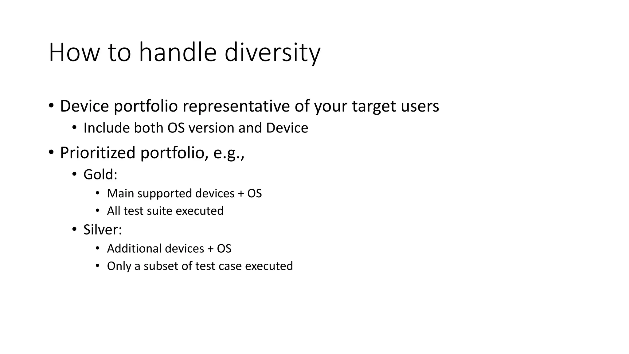 How to handle diversity
• Device portfolio representative of your target users
• Include both OS version and Device
• Prioritized portfolio, e.g.,
• Gold:
• Main supported devices + OS
• All test suite executed
• Silver:
• Additional devices + OS
• Only a subset of test case executed
 