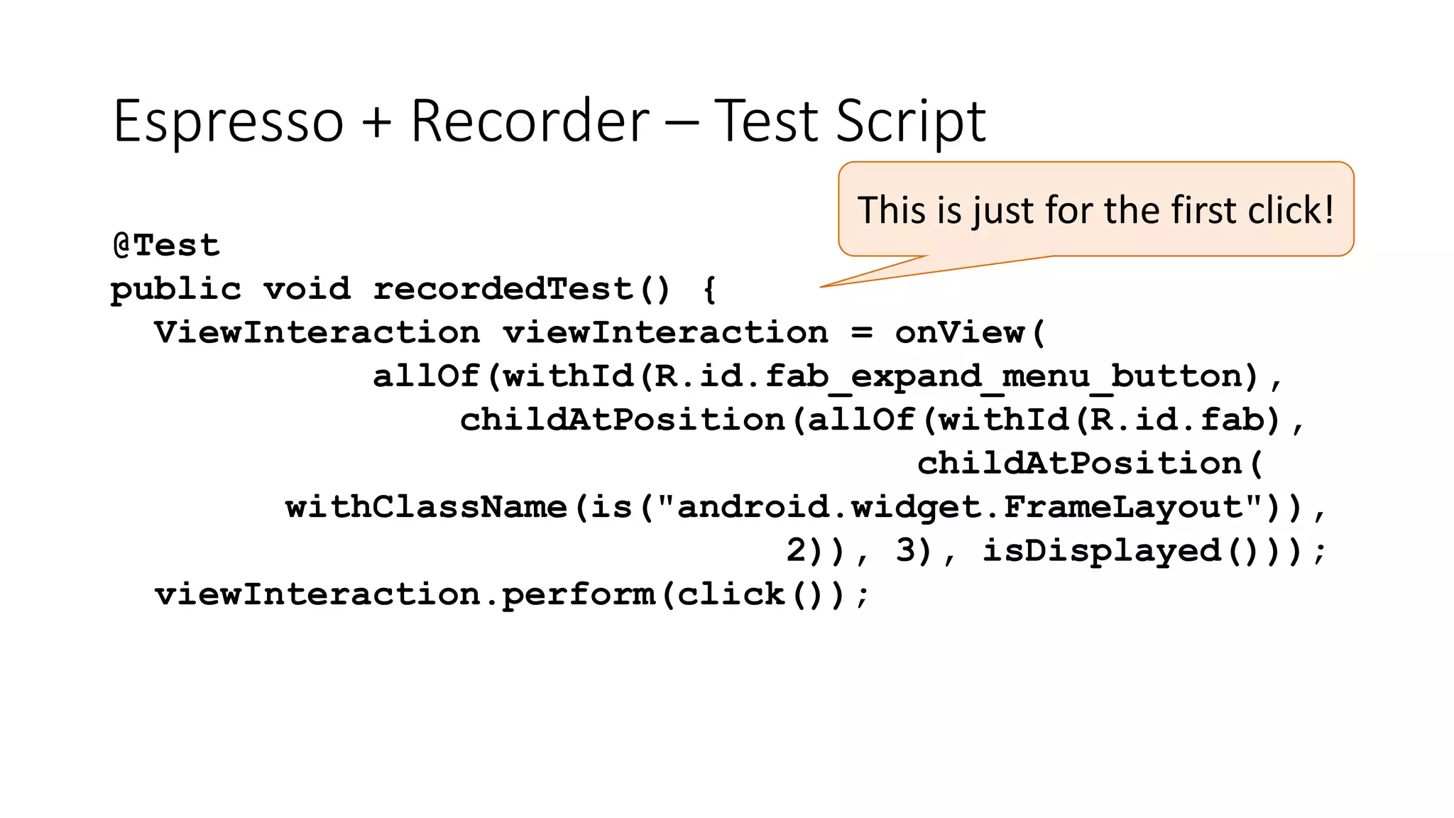 Espresso + Recorder – Test Script
@Test
public void recordedTest() {
ViewInteraction viewInteraction = onView(
allOf(withId(R.id.fab_expand_menu_button),
childAtPosition(allOf(withId(R.id.fab),
childAtPosition(
withClassName(is("android.widget.FrameLayout")),
2)), 3), isDisplayed()));
viewInteraction.perform(click());
This is just for the first click!
 
