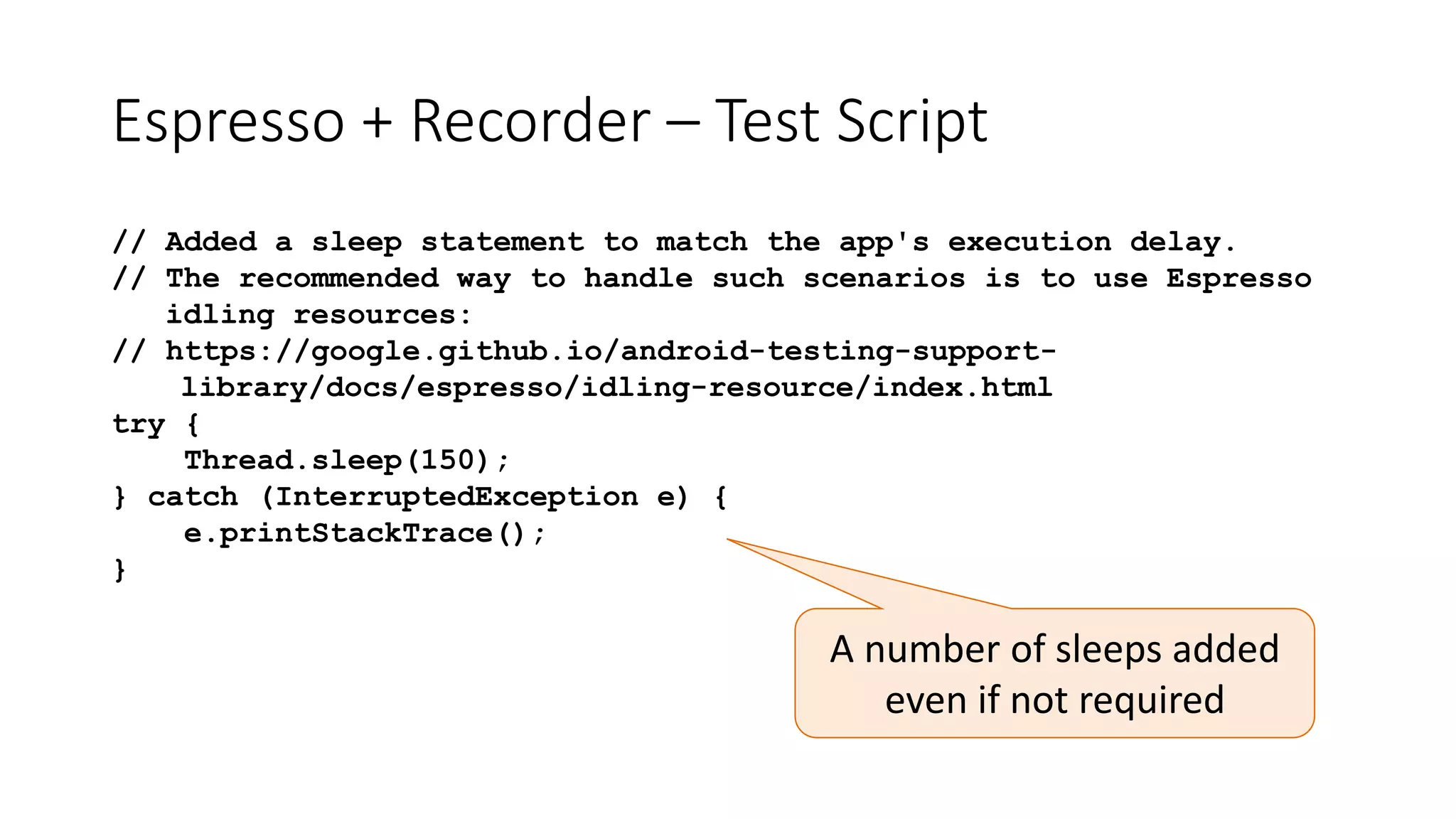 Espresso + Recorder – Test Script
// Added a sleep statement to match the app's execution delay.
// The recommended way to handle such scenarios is to use Espresso
idling resources:
// https://google.github.io/android-testing-support-
library/docs/espresso/idling-resource/index.html
try {
Thread.sleep(150);
} catch (InterruptedException e) {
e.printStackTrace();
}
A number of sleeps added
even if not required
 