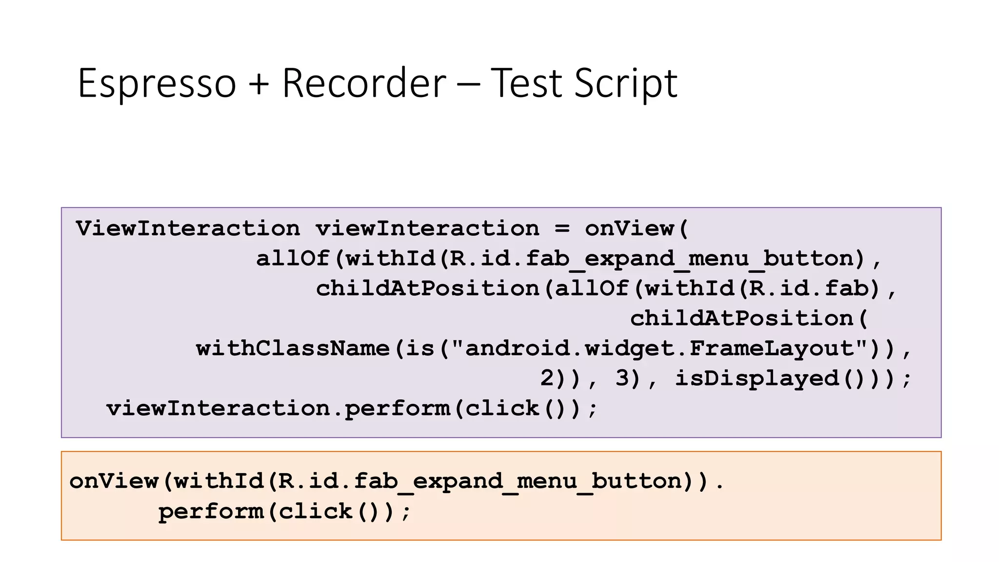 Espresso + Recorder – Test Script
ViewInteraction viewInteraction = onView(
allOf(withId(R.id.fab_expand_menu_button),
childAtPosition(allOf(withId(R.id.fab),
childAtPosition(
withClassName(is("android.widget.FrameLayout")),
2)), 3), isDisplayed()));
viewInteraction.perform(click());
onView(withId(R.id.fab_expand_menu_button)).
perform(click());
 