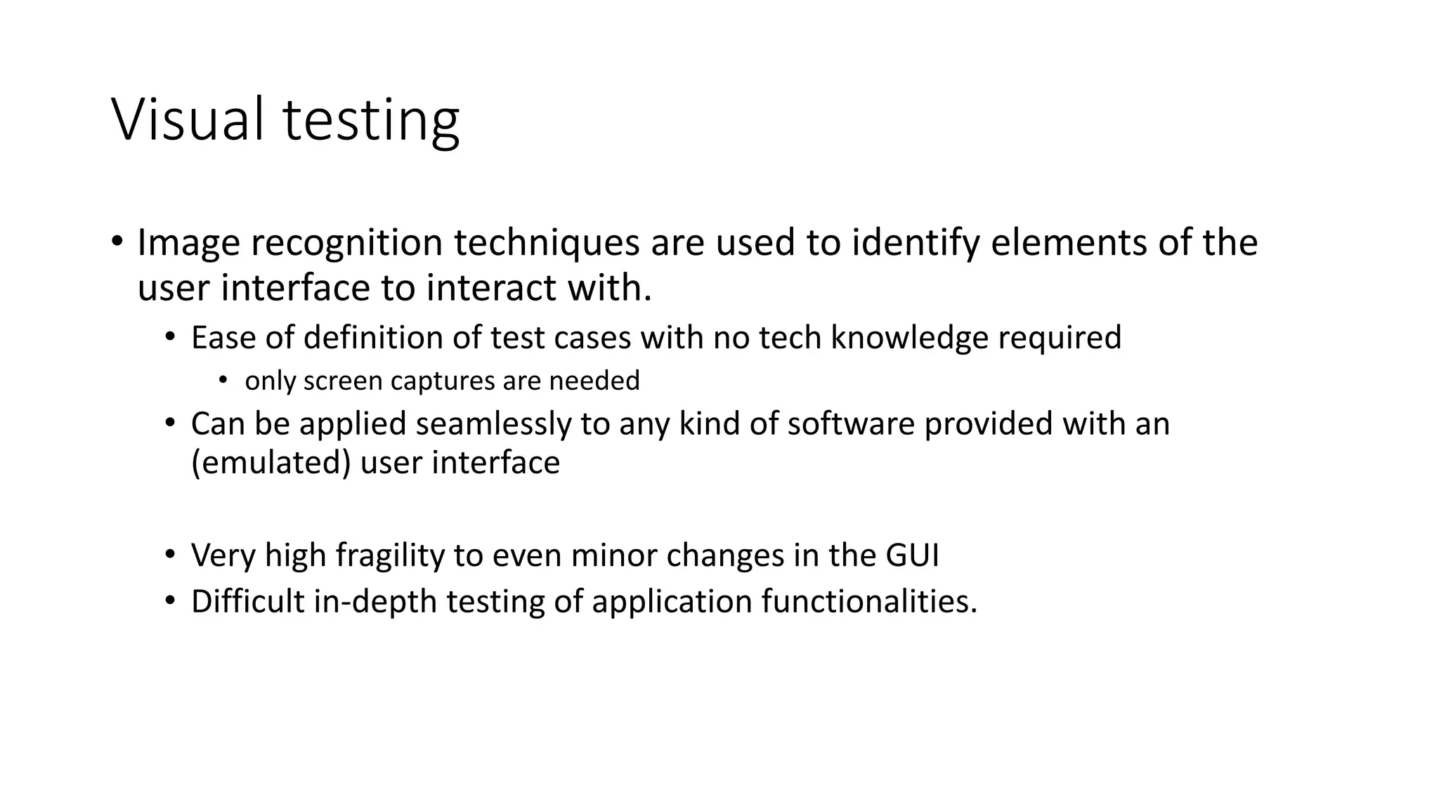 Visual testing
• Image recognition techniques are used to identify elements of the
user interface to interact with.
• Ease of definition of test cases with no tech knowledge required
• only screen captures are needed
• Can be applied seamlessly to any kind of software provided with an
(emulated) user interface
• Very high fragility to even minor changes in the GUI
• Difficult in-depth testing of application functionalities.
 