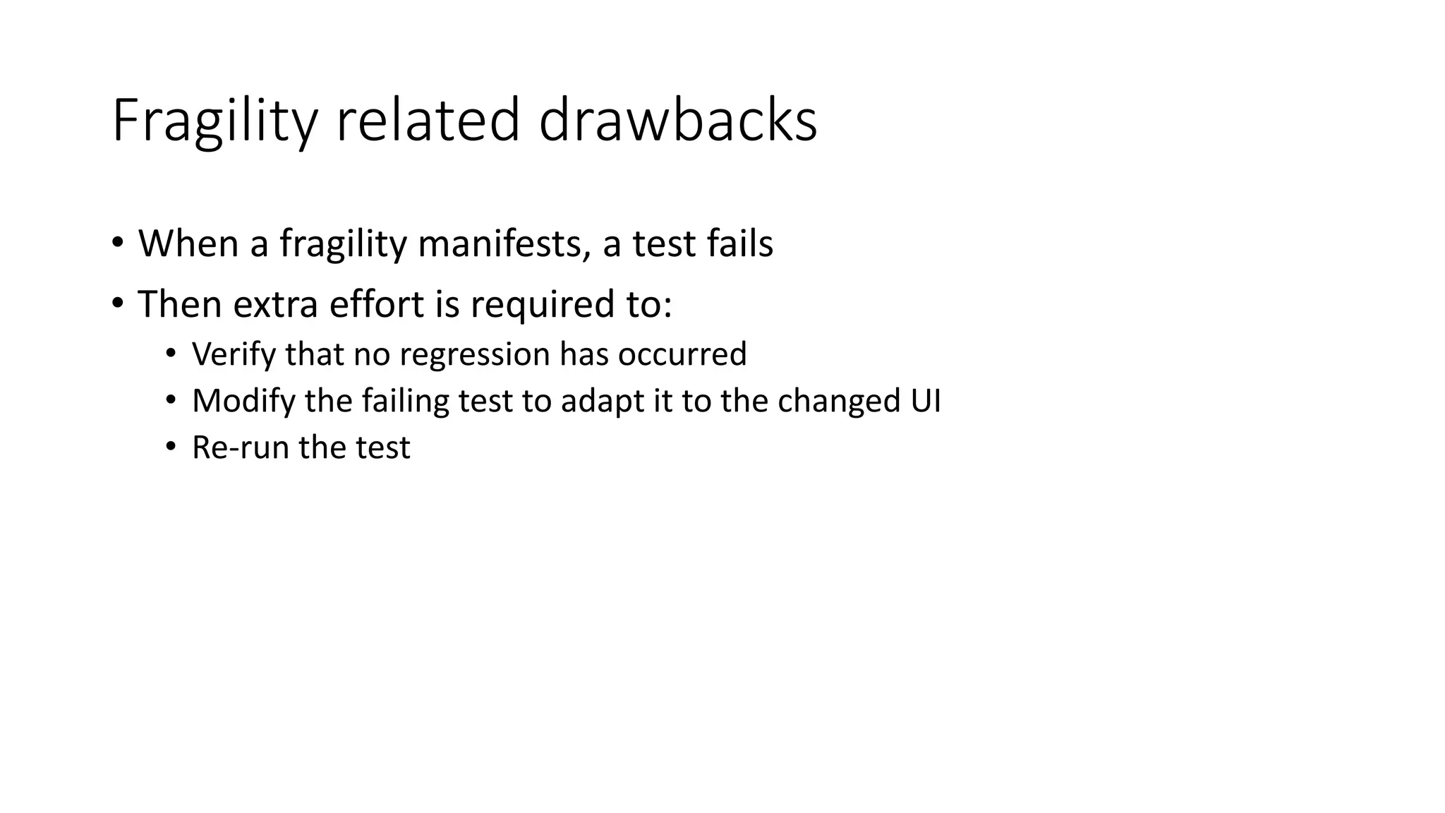 Fragility related drawbacks
• When a fragility manifests, a test fails
• Then extra effort is required to:
• Verify that no regression has occurred
• Modify the failing test to adapt it to the changed UI
• Re-run the test
 