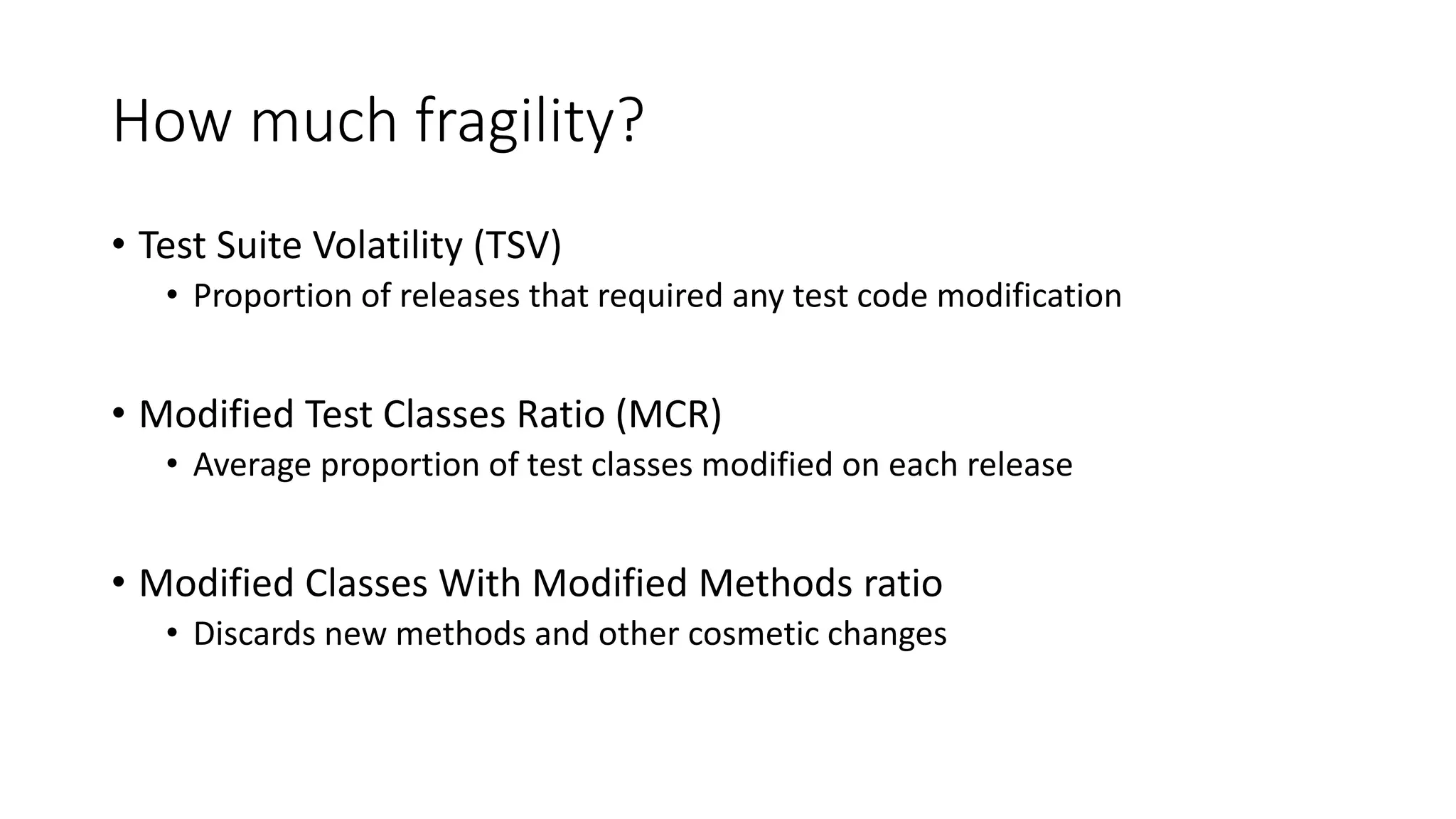 How much fragility?
• Test Suite Volatility (TSV)
• Proportion of releases that required any test code modification
• Modified Test Classes Ratio (MCR)
• Average proportion of test classes modified on each release
• Modified Classes With Modified Methods ratio
• Discards new methods and other cosmetic changes
 