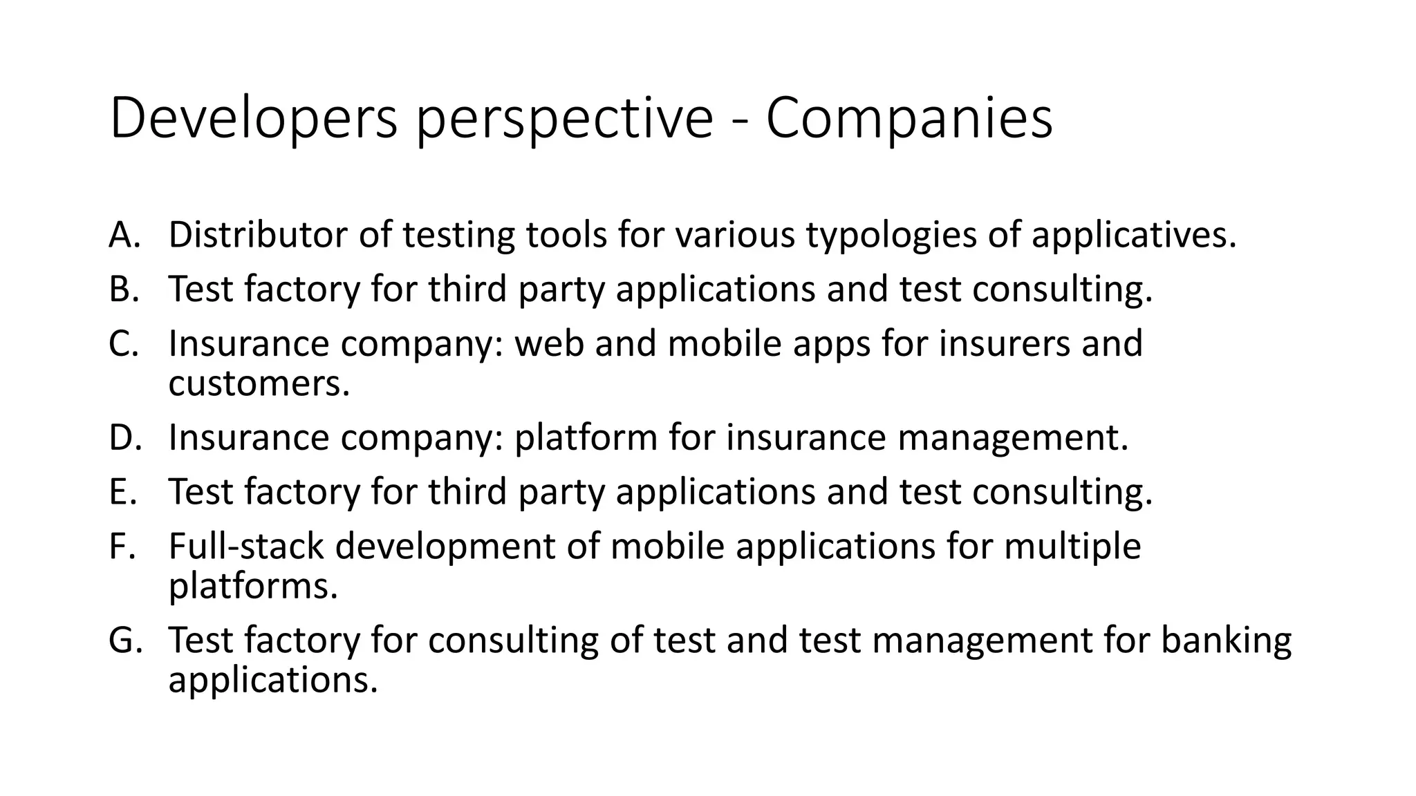 Developers perspective - Companies
A. Distributor of testing tools for various typologies of applicatives.
B. Test factory for third party applications and test consulting.
C. Insurance company: web and mobile apps for insurers and
customers.
D. Insurance company: platform for insurance management.
E. Test factory for third party applications and test consulting.
F. Full-stack development of mobile applications for multiple
platforms.
G. Test factory for consulting of test and test management for banking
applications.
 