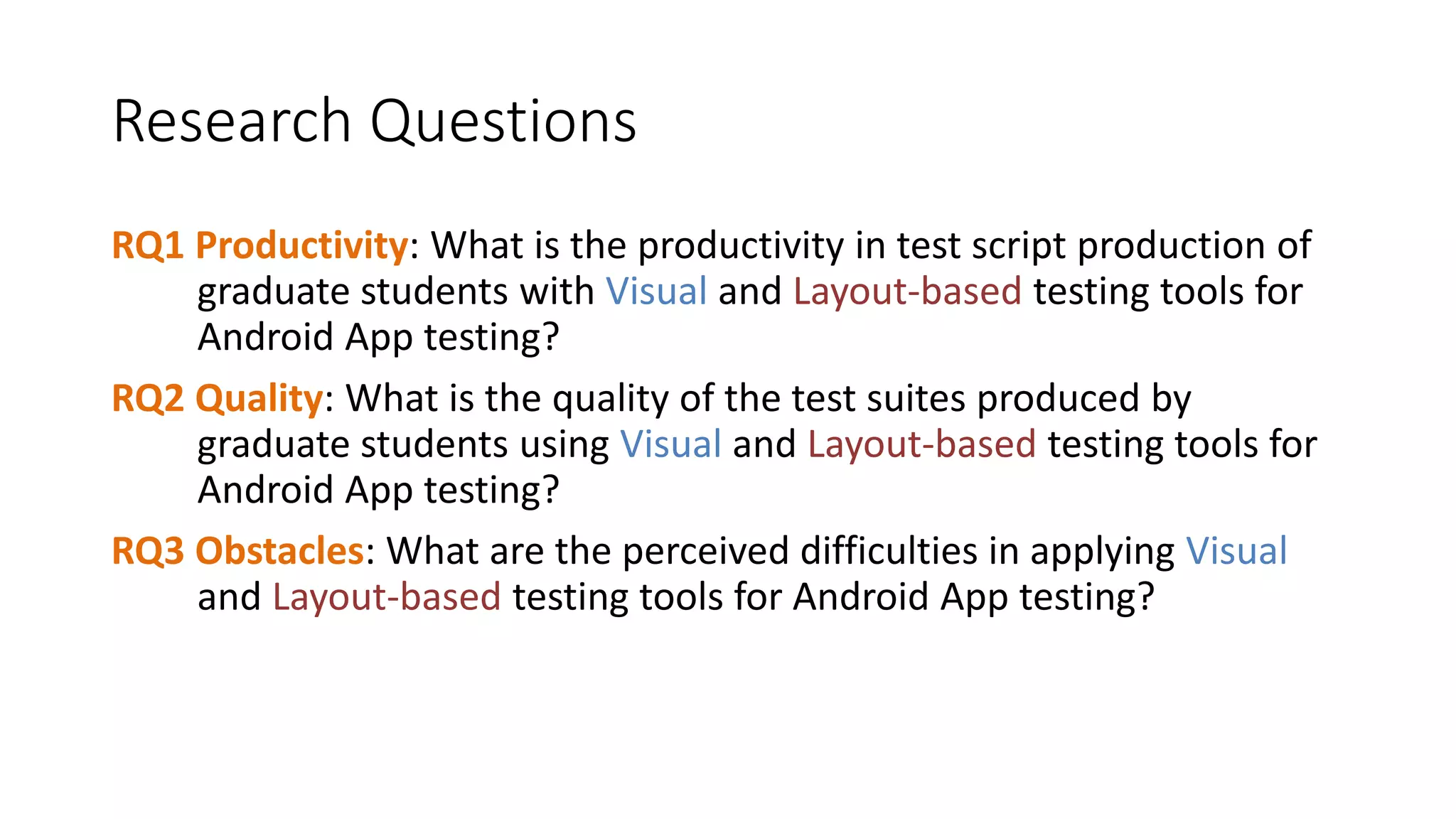 Research Questions
RQ1 Productivity: What is the productivity in test script production of
graduate students with Visual and Layout-based testing tools for
Android App testing?
RQ2 Quality: What is the quality of the test suites produced by
graduate students using Visual and Layout-based testing tools for
Android App testing?
RQ3 Obstacles: What are the perceived difficulties in applying Visual
and Layout-based testing tools for Android App testing?
 