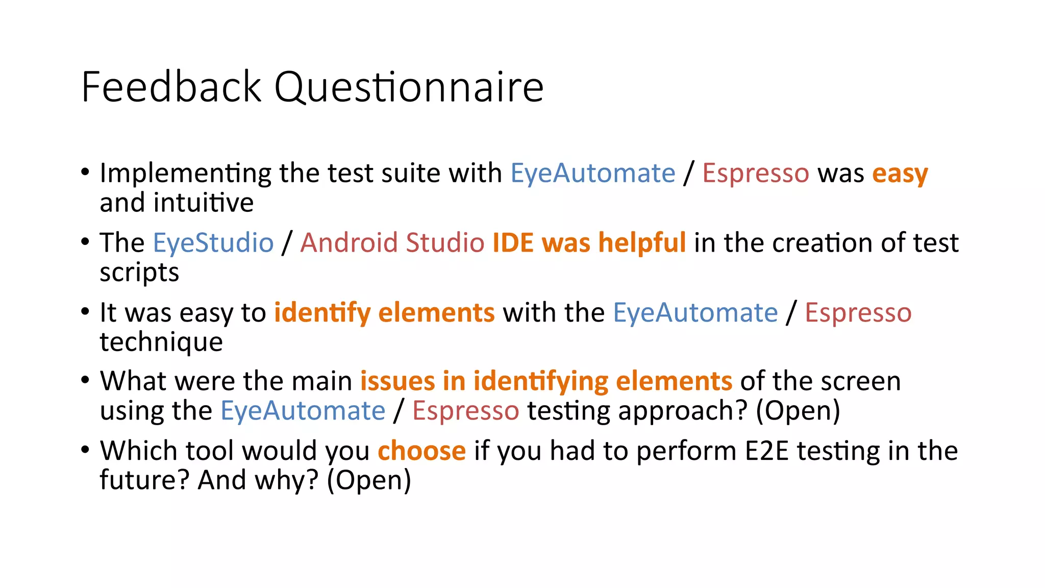 Feedback Questionnaire
• Implementing the test suite with EyeAutomate / Espresso was easy
and intuitive
• The EyeStudio / Android Studio IDE was helpful in the creation of test
scripts
• It was easy to identify elements with the EyeAutomate / Espresso
technique
• What were the main issues in identifying elements of the screen
using the EyeAutomate / Espresso testing approach? (Open)
• Which tool would you choose if you had to perform E2E testing in the
future? And why? (Open)
 
