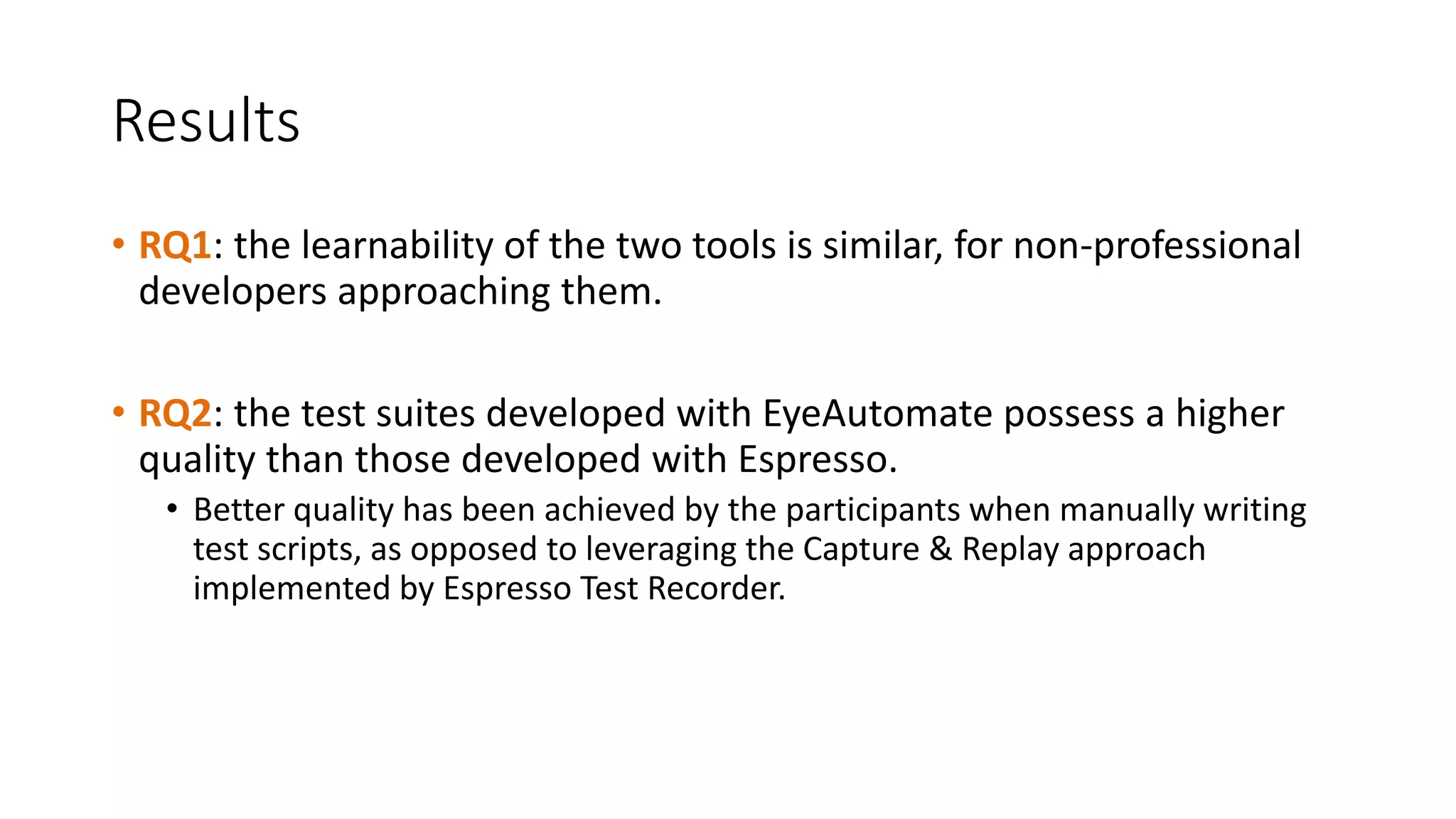 Results
• RQ1: the learnability of the two tools is similar, for non-professional
developers approaching them.
• RQ2: the test suites developed with EyeAutomate possess a higher
quality than those developed with Espresso.
• Better quality has been achieved by the participants when manually writing
test scripts, as opposed to leveraging the Capture & Replay approach
implemented by Espresso Test Recorder.
 