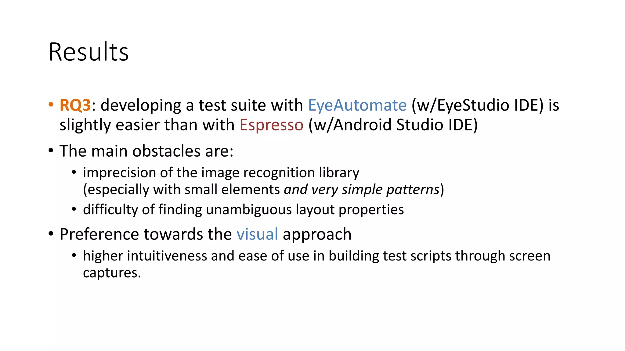 Results
• RQ3: developing a test suite with EyeAutomate (w/EyeStudio IDE) is
slightly easier than with Espresso (w/Android Studio IDE)
• The main obstacles are:
• imprecision of the image recognition library
(especially with small elements and very simple patterns)
• difficulty of finding unambiguous layout properties
• Preference towards the visual approach
• higher intuitiveness and ease of use in building test scripts through screen
captures.
 