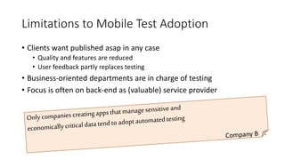 Limitations to Mobile Test Adoption
• Clients want published asap in any case
• Quality and features are reduced
• User feedback partly replaces testing
• Business-oriented departments are in charge of testing
• Focus is often on back-end as (valuable) service provider
Only companies creating apps that manage sensitive and
economically critical data tend to adopt automated testing
• Company B
 