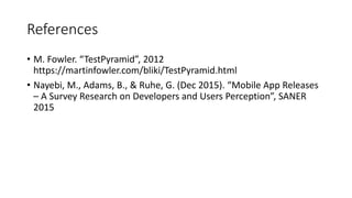 References
• M. Fowler. “TestPyramid”, 2012
https://martinfowler.com/bliki/TestPyramid.html
• Nayebi, M., Adams, B., & Ruhe, G. (Dec 2015). “Mobile App Releases
– A Survey Research on Developers and Users Perception”, SANER
2015
 