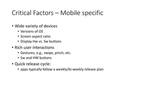 Critical Factors – Mobile specific
• Wide variety of devices
• Versions of OS
• Screen aspect ratio
• Display Hw vs. Sw buttons
• Rich user interactions
• Gestures, e.g., swipe, pinch, etc.
• Sw and HW buttons
• Quick release cycle:
• apps typically follow a weekly/bi-weekly release plan
 