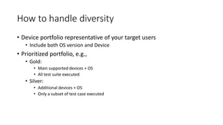 How to handle diversity
• Device portfolio representative of your target users
• Include both OS version and Device
• Prioritized portfolio, e.g.,
• Gold:
• Main supported devices + OS
• All test suite executed
• Silver:
• Additional devices + OS
• Only a subset of test case executed
 