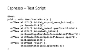 Espresso – Test Script
@Test
public void testCreateNote() {
onView(withId(R.id.fab_expand_menu_button)).
perform(click());
onView(withId(R.id.fab_note)).perform(click());
onView(withId(R.id.detail_title)).
perform(typeTextIntoFocusedView("Ciao"));
onView(withContentDescription("drawer open")).
perform(click());
onView(withText("Ciao")).
check(matches(isDisplayed()));
}
 