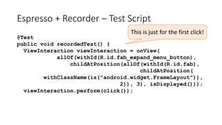 Espresso + Recorder – Test Script
@Test
public void recordedTest() {
ViewInteraction viewInteraction = onView(
allOf(withId(R.id.fab_expand_menu_button),
childAtPosition(allOf(withId(R.id.fab),
childAtPosition(
withClassName(is("android.widget.FrameLayout")),
2)), 3), isDisplayed()));
viewInteraction.perform(click());
This is just for the first click!
 