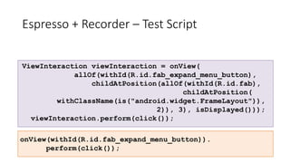 Espresso + Recorder – Test Script
ViewInteraction viewInteraction = onView(
allOf(withId(R.id.fab_expand_menu_button),
childAtPosition(allOf(withId(R.id.fab),
childAtPosition(
withClassName(is("android.widget.FrameLayout")),
2)), 3), isDisplayed()));
viewInteraction.perform(click());
onView(withId(R.id.fab_expand_menu_button)).
perform(click());
 