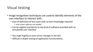Visual testing
• Image recognition techniques are used to identify elements of the
user interface to interact with.
• Ease of definition of test cases with no tech knowledge required
• only screen captures are needed
• Can be applied seamlessly to any kind of software provided with an
(emulated) user interface
• Very high fragility to even minor changes in the GUI
• Difficult in-depth testing of application functionalities.
 