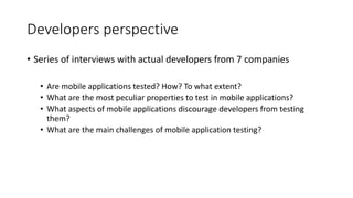 Developers perspective
• Series of interviews with actual developers from 7 companies
• Are mobile applications tested? How? To what extent?
• What are the most peculiar properties to test in mobile applications?
• What aspects of mobile applications discourage developers from testing
them?
• What are the main challenges of mobile application testing?
 