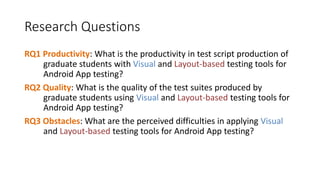Research Questions
RQ1 Productivity: What is the productivity in test script production of
graduate students with Visual and Layout-based testing tools for
Android App testing?
RQ2 Quality: What is the quality of the test suites produced by
graduate students using Visual and Layout-based testing tools for
Android App testing?
RQ3 Obstacles: What are the perceived difficulties in applying Visual
and Layout-based testing tools for Android App testing?
 