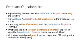 Feedback Questionnaire
• Implementing the test suite with EyeAutomate / Espresso was easy
and intuitive
• The EyeStudio / Android Studio IDE was helpful in the creation of test
scripts
• It was easy to identify elements with the EyeAutomate / Espresso
technique
• What were the main issues in identifying elements of the screen
using the EyeAutomate / Espresso testing approach? (Open)
• Which tool would you choose if you had to perform E2E testing in the
future? And why? (Open)
 