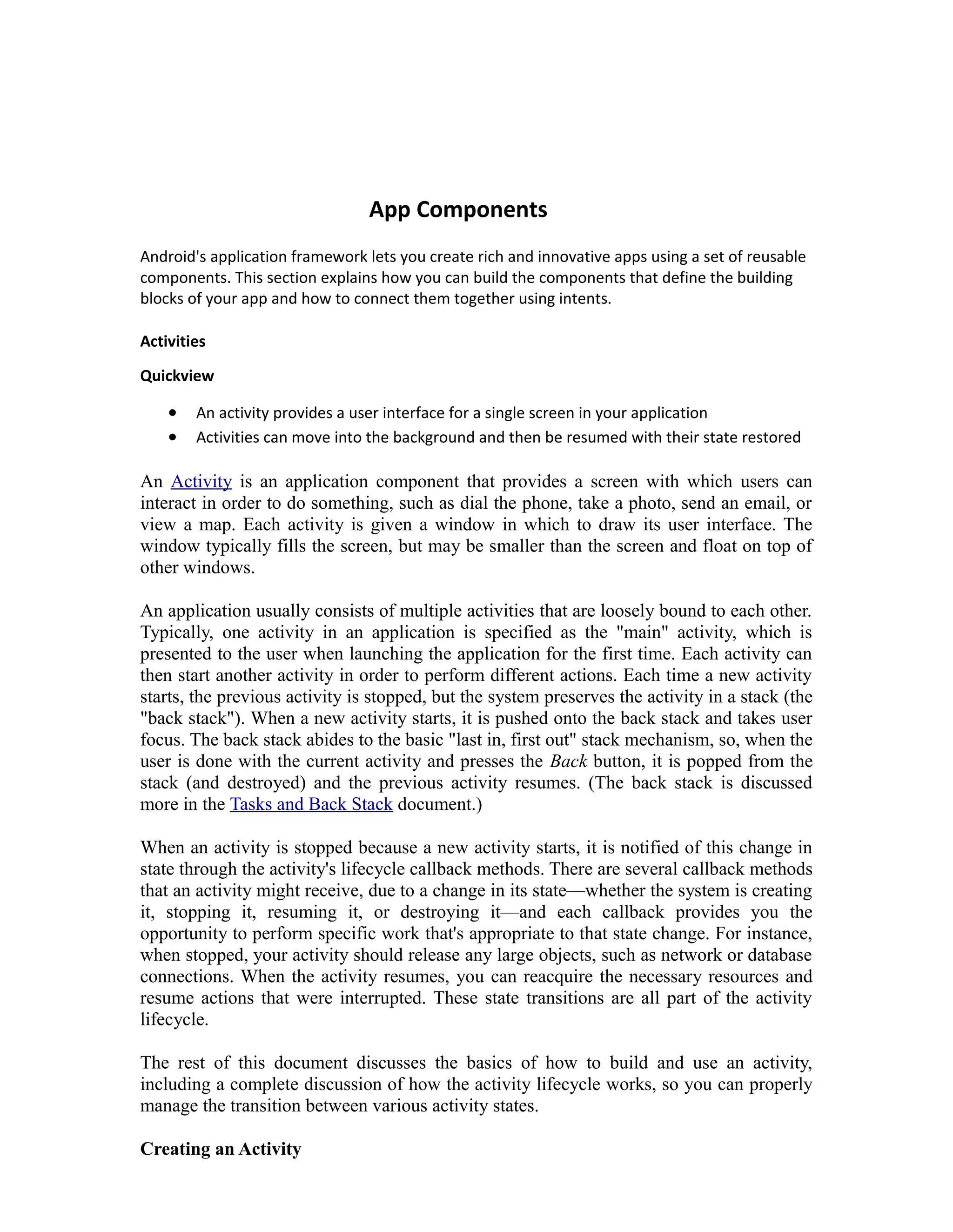 App Components
Android's application framework lets you create rich and innovative apps using a set of reusable
components. This section explains how you can build the components that define the building
blocks of your app and how to connect them together using intents.
Activities
Quickview
• An activity provides a user interface for a single screen in your application
• Activities can move into the background and then be resumed with their state restored
An Activity is an application component that provides a screen with which users can
interact in order to do something, such as dial the phone, take a photo, send an email, or
view a map. Each activity is given a window in which to draw its user interface. The
window typically fills the screen, but may be smaller than the screen and float on top of
other windows.
An application usually consists of multiple activities that are loosely bound to each other.
Typically, one activity in an application is specified as the "main" activity, which is
presented to the user when launching the application for the first time. Each activity can
then start another activity in order to perform different actions. Each time a new activity
starts, the previous activity is stopped, but the system preserves the activity in a stack (the
"back stack"). When a new activity starts, it is pushed onto the back stack and takes user
focus. The back stack abides to the basic "last in, first out" stack mechanism, so, when the
user is done with the current activity and presses the Back button, it is popped from the
stack (and destroyed) and the previous activity resumes. (The back stack is discussed
more in the Tasks and Back Stack document.)
When an activity is stopped because a new activity starts, it is notified of this change in
state through the activity's lifecycle callback methods. There are several callback methods
that an activity might receive, due to a change in its state—whether the system is creating
it, stopping it, resuming it, or destroying it—and each callback provides you the
opportunity to perform specific work that's appropriate to that state change. For instance,
when stopped, your activity should release any large objects, such as network or database
connections. When the activity resumes, you can reacquire the necessary resources and
resume actions that were interrupted. These state transitions are all part of the activity
lifecycle.
The rest of this document discusses the basics of how to build and use an activity,
including a complete discussion of how the activity lifecycle works, so you can properly
manage the transition between various activity states.
Creating an Activity
 