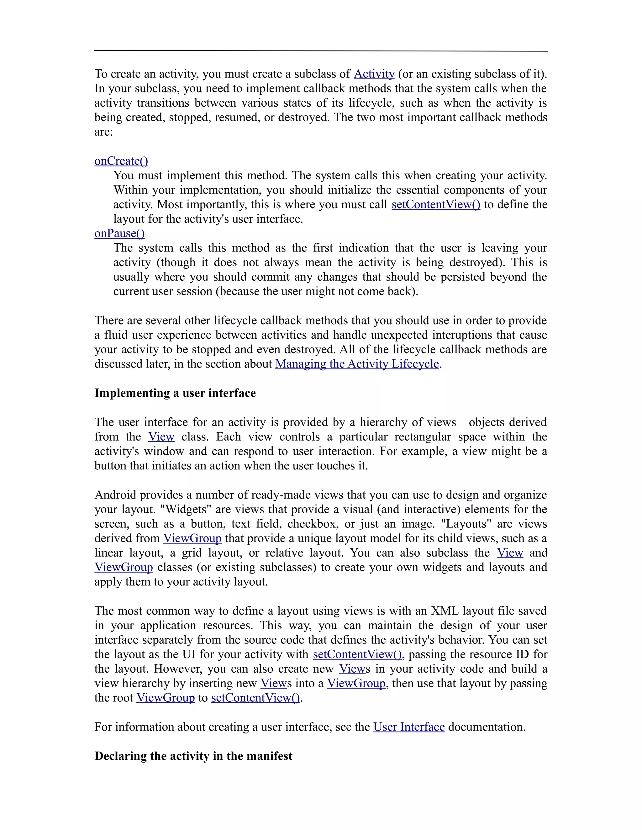 To create an activity, you must create a subclass of Activity (or an existing subclass of it).
In your subclass, you need to implement callback methods that the system calls when the
activity transitions between various states of its lifecycle, such as when the activity is
being created, stopped, resumed, or destroyed. The two most important callback methods
are:
onCreate()
You must implement this method. The system calls this when creating your activity.
Within your implementation, you should initialize the essential components of your
activity. Most importantly, this is where you must call setContentView() to define the
layout for the activity's user interface.
onPause()
The system calls this method as the first indication that the user is leaving your
activity (though it does not always mean the activity is being destroyed). This is
usually where you should commit any changes that should be persisted beyond the
current user session (because the user might not come back).
There are several other lifecycle callback methods that you should use in order to provide
a fluid user experience between activities and handle unexpected interuptions that cause
your activity to be stopped and even destroyed. All of the lifecycle callback methods are
discussed later, in the section about Managing the Activity Lifecycle.
Implementing a user interface
The user interface for an activity is provided by a hierarchy of views—objects derived
from the View class. Each view controls a particular rectangular space within the
activity's window and can respond to user interaction. For example, a view might be a
button that initiates an action when the user touches it.
Android provides a number of ready-made views that you can use to design and organize
your layout. "Widgets" are views that provide a visual (and interactive) elements for the
screen, such as a button, text field, checkbox, or just an image. "Layouts" are views
derived from ViewGroup that provide a unique layout model for its child views, such as a
linear layout, a grid layout, or relative layout. You can also subclass the View and
ViewGroup classes (or existing subclasses) to create your own widgets and layouts and
apply them to your activity layout.
The most common way to define a layout using views is with an XML layout file saved
in your application resources. This way, you can maintain the design of your user
interface separately from the source code that defines the activity's behavior. You can set
the layout as the UI for your activity with setContentView(), passing the resource ID for
the layout. However, you can also create new Views in your activity code and build a
view hierarchy by inserting new Views into a ViewGroup, then use that layout by passing
the root ViewGroup to setContentView().
For information about creating a user interface, see the User Interface documentation.
Declaring the activity in the manifest
 