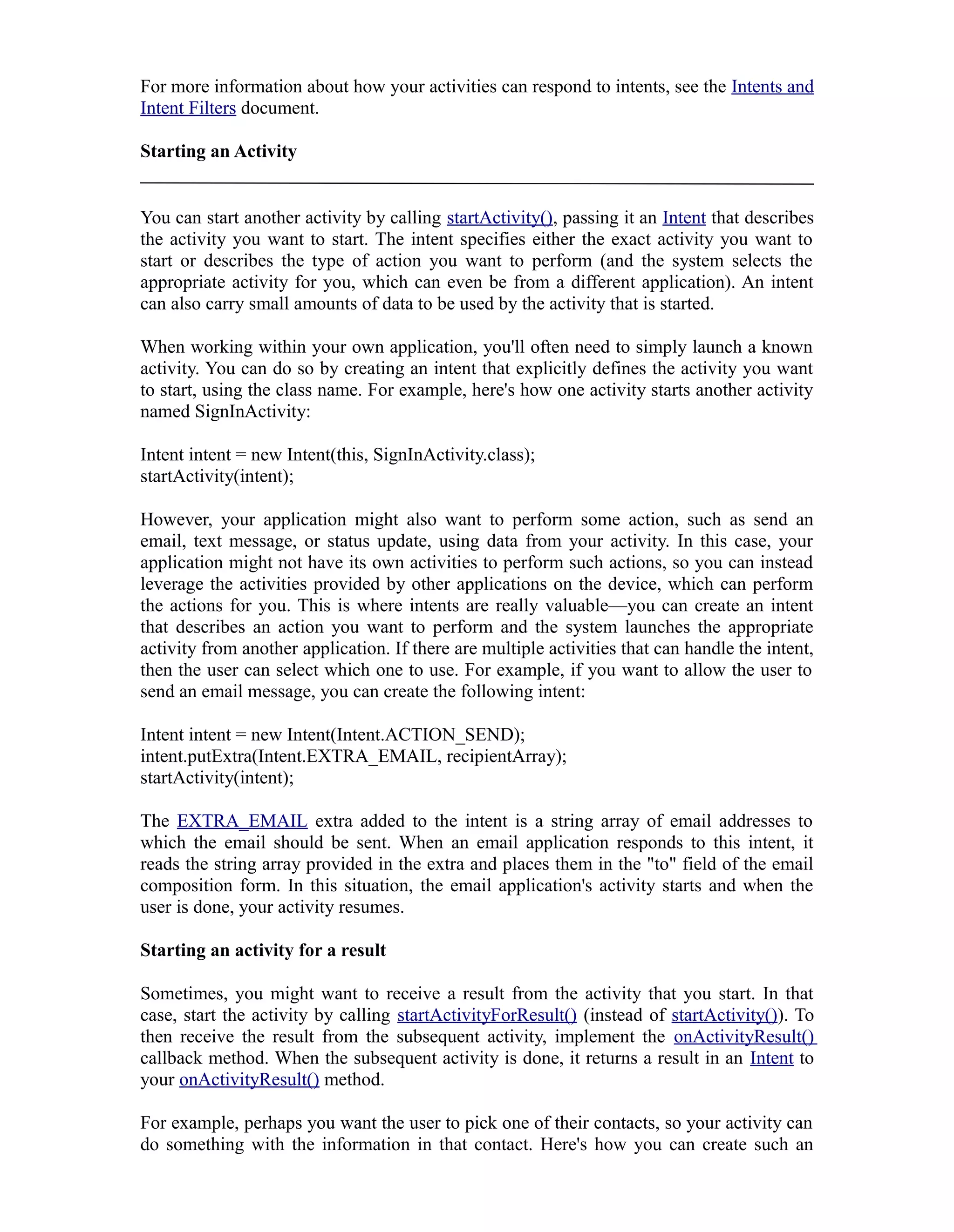 For more information about how your activities can respond to intents, see the Intents and
Intent Filters document.
Starting an Activity
You can start another activity by calling startActivity(), passing it an Intent that describes
the activity you want to start. The intent specifies either the exact activity you want to
start or describes the type of action you want to perform (and the system selects the
appropriate activity for you, which can even be from a different application). An intent
can also carry small amounts of data to be used by the activity that is started.
When working within your own application, you'll often need to simply launch a known
activity. You can do so by creating an intent that explicitly defines the activity you want
to start, using the class name. For example, here's how one activity starts another activity
named SignInActivity:
Intent intent = new Intent(this, SignInActivity.class);
startActivity(intent);
However, your application might also want to perform some action, such as send an
email, text message, or status update, using data from your activity. In this case, your
application might not have its own activities to perform such actions, so you can instead
leverage the activities provided by other applications on the device, which can perform
the actions for you. This is where intents are really valuable—you can create an intent
that describes an action you want to perform and the system launches the appropriate
activity from another application. If there are multiple activities that can handle the intent,
then the user can select which one to use. For example, if you want to allow the user to
send an email message, you can create the following intent:
Intent intent = new Intent(Intent.ACTION_SEND);
intent.putExtra(Intent.EXTRA_EMAIL, recipientArray);
startActivity(intent);
The EXTRA_EMAIL extra added to the intent is a string array of email addresses to
which the email should be sent. When an email application responds to this intent, it
reads the string array provided in the extra and places them in the "to" field of the email
composition form. In this situation, the email application's activity starts and when the
user is done, your activity resumes.
Starting an activity for a result
Sometimes, you might want to receive a result from the activity that you start. In that
case, start the activity by calling startActivityForResult() (instead of startActivity()). To
then receive the result from the subsequent activity, implement the onActivityResult()
callback method. When the subsequent activity is done, it returns a result in an Intent to
your onActivityResult() method.
For example, perhaps you want the user to pick one of their contacts, so your activity can
do something with the information in that contact. Here's how you can create such an
 