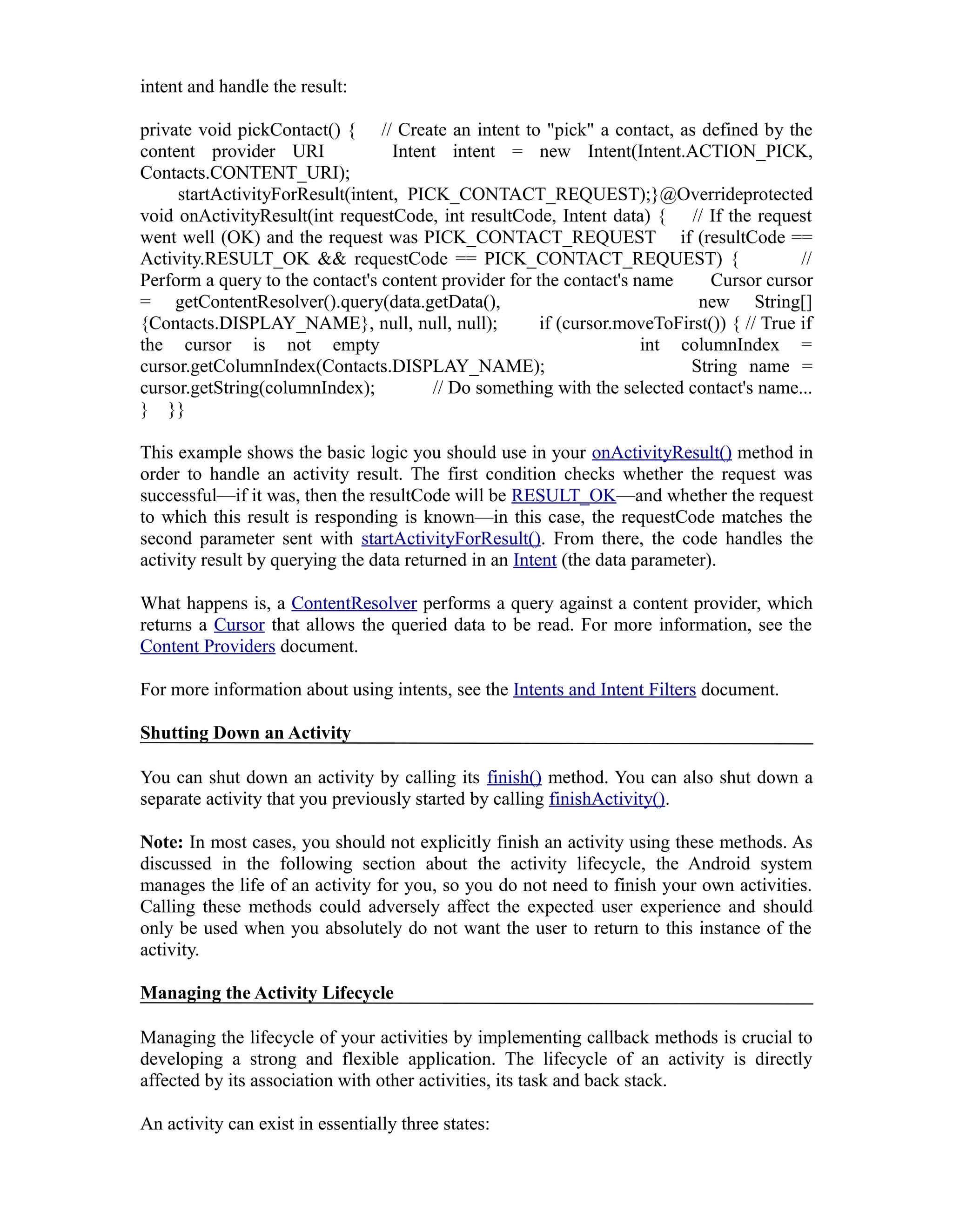 intent and handle the result:
private void pickContact() { // Create an intent to "pick" a contact, as defined by the
content provider URI Intent intent = new Intent(Intent.ACTION_PICK,
Contacts.CONTENT_URI);
startActivityForResult(intent, PICK_CONTACT_REQUEST);}@Overrideprotected
void onActivityResult(int requestCode, int resultCode, Intent data) { // If the request
went well (OK) and the request was PICK_CONTACT_REQUEST if (resultCode ==
Activity.RESULT_OK && requestCode == PICK_CONTACT_REQUEST) { //
Perform a query to the contact's content provider for the contact's name Cursor cursor
= getContentResolver().query(data.getData(), new String[]
{Contacts.DISPLAY_NAME}, null, null, null); if (cursor.moveToFirst()) { // True if
the cursor is not empty int columnIndex =
cursor.getColumnIndex(Contacts.DISPLAY_NAME); String name =
cursor.getString(columnIndex); // Do something with the selected contact's name...
} }}
This example shows the basic logic you should use in your onActivityResult() method in
order to handle an activity result. The first condition checks whether the request was
successful—if it was, then the resultCode will be RESULT_OK—and whether the request
to which this result is responding is known—in this case, the requestCode matches the
second parameter sent with startActivityForResult(). From there, the code handles the
activity result by querying the data returned in an Intent (the data parameter).
What happens is, a ContentResolver performs a query against a content provider, which
returns a Cursor that allows the queried data to be read. For more information, see the
Content Providers document.
For more information about using intents, see the Intents and Intent Filters document.
Shutting Down an Activity
You can shut down an activity by calling its finish() method. You can also shut down a
separate activity that you previously started by calling finishActivity().
Note: In most cases, you should not explicitly finish an activity using these methods. As
discussed in the following section about the activity lifecycle, the Android system
manages the life of an activity for you, so you do not need to finish your own activities.
Calling these methods could adversely affect the expected user experience and should
only be used when you absolutely do not want the user to return to this instance of the
activity.
Managing the Activity Lifecycle
Managing the lifecycle of your activities by implementing callback methods is crucial to
developing a strong and flexible application. The lifecycle of an activity is directly
affected by its association with other activities, its task and back stack.
An activity can exist in essentially three states:
 