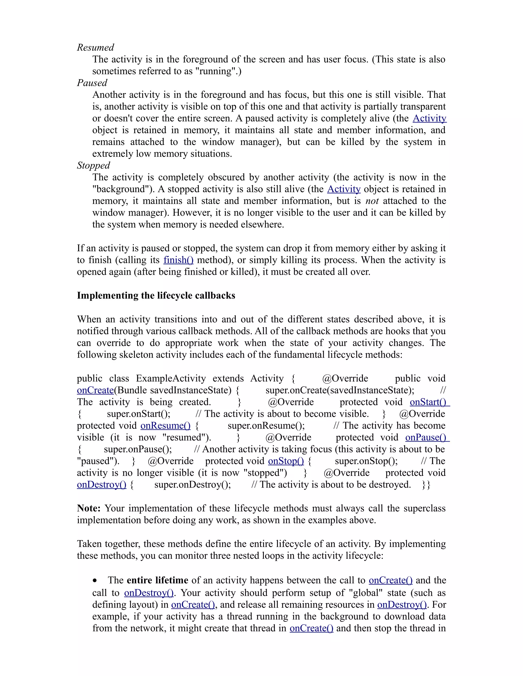 Resumed
The activity is in the foreground of the screen and has user focus. (This state is also
sometimes referred to as "running".)
Paused
Another activity is in the foreground and has focus, but this one is still visible. That
is, another activity is visible on top of this one and that activity is partially transparent
or doesn't cover the entire screen. A paused activity is completely alive (the Activity
object is retained in memory, it maintains all state and member information, and
remains attached to the window manager), but can be killed by the system in
extremely low memory situations.
Stopped
The activity is completely obscured by another activity (the activity is now in the
"background"). A stopped activity is also still alive (the Activity object is retained in
memory, it maintains all state and member information, but is not attached to the
window manager). However, it is no longer visible to the user and it can be killed by
the system when memory is needed elsewhere.
If an activity is paused or stopped, the system can drop it from memory either by asking it
to finish (calling its finish() method), or simply killing its process. When the activity is
opened again (after being finished or killed), it must be created all over.
Implementing the lifecycle callbacks
When an activity transitions into and out of the different states described above, it is
notified through various callback methods. All of the callback methods are hooks that you
can override to do appropriate work when the state of your activity changes. The
following skeleton activity includes each of the fundamental lifecycle methods:
public class ExampleActivity extends Activity { @Override public void
onCreate(Bundle savedInstanceState) { super.onCreate(savedInstanceState); //
The activity is being created. } @Override protected void onStart()
{ super.onStart(); // The activity is about to become visible. } @Override
protected void onResume() { super.onResume(); // The activity has become
visible (it is now "resumed"). } @Override protected void onPause()
{ super.onPause(); // Another activity is taking focus (this activity is about to be
"paused"). } @Override protected void onStop() { super.onStop(); // The
activity is no longer visible (it is now "stopped") } @Override protected void
onDestroy() { super.onDestroy(); // The activity is about to be destroyed. }}
Note: Your implementation of these lifecycle methods must always call the superclass
implementation before doing any work, as shown in the examples above.
Taken together, these methods define the entire lifecycle of an activity. By implementing
these methods, you can monitor three nested loops in the activity lifecycle:
• The entire lifetime of an activity happens between the call to onCreate() and the
call to onDestroy(). Your activity should perform setup of "global" state (such as
defining layout) in onCreate(), and release all remaining resources in onDestroy(). For
example, if your activity has a thread running in the background to download data
from the network, it might create that thread in onCreate() and then stop the thread in
 