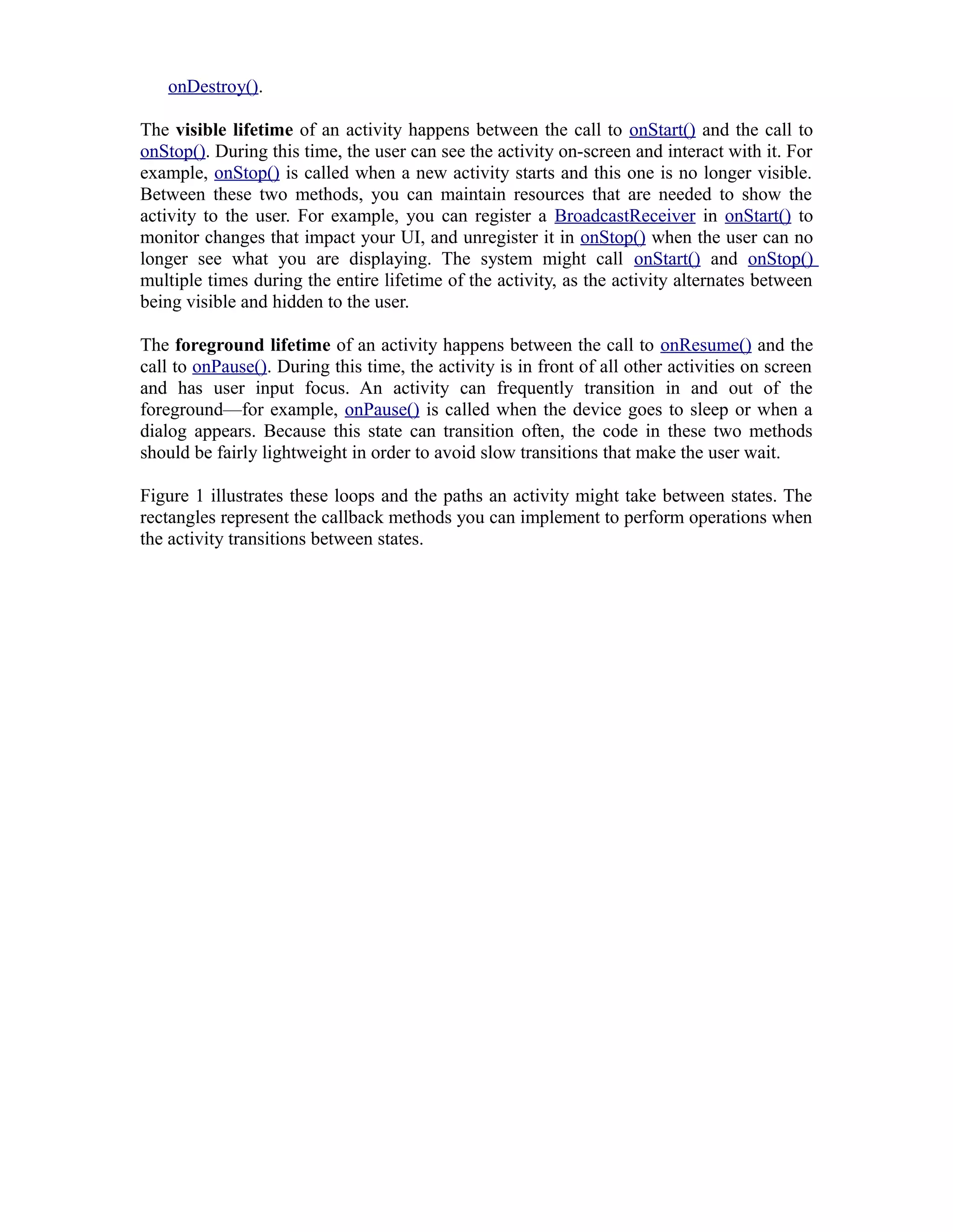 onDestroy().
The visible lifetime of an activity happens between the call to onStart() and the call to
onStop(). During this time, the user can see the activity on-screen and interact with it. For
example, onStop() is called when a new activity starts and this one is no longer visible.
Between these two methods, you can maintain resources that are needed to show the
activity to the user. For example, you can register a BroadcastReceiver in onStart() to
monitor changes that impact your UI, and unregister it in onStop() when the user can no
longer see what you are displaying. The system might call onStart() and onStop()
multiple times during the entire lifetime of the activity, as the activity alternates between
being visible and hidden to the user.
The foreground lifetime of an activity happens between the call to onResume() and the
call to onPause(). During this time, the activity is in front of all other activities on screen
and has user input focus. An activity can frequently transition in and out of the
foreground—for example, onPause() is called when the device goes to sleep or when a
dialog appears. Because this state can transition often, the code in these two methods
should be fairly lightweight in order to avoid slow transitions that make the user wait.
Figure 1 illustrates these loops and the paths an activity might take between states. The
rectangles represent the callback methods you can implement to perform operations when
the activity transitions between states.
 