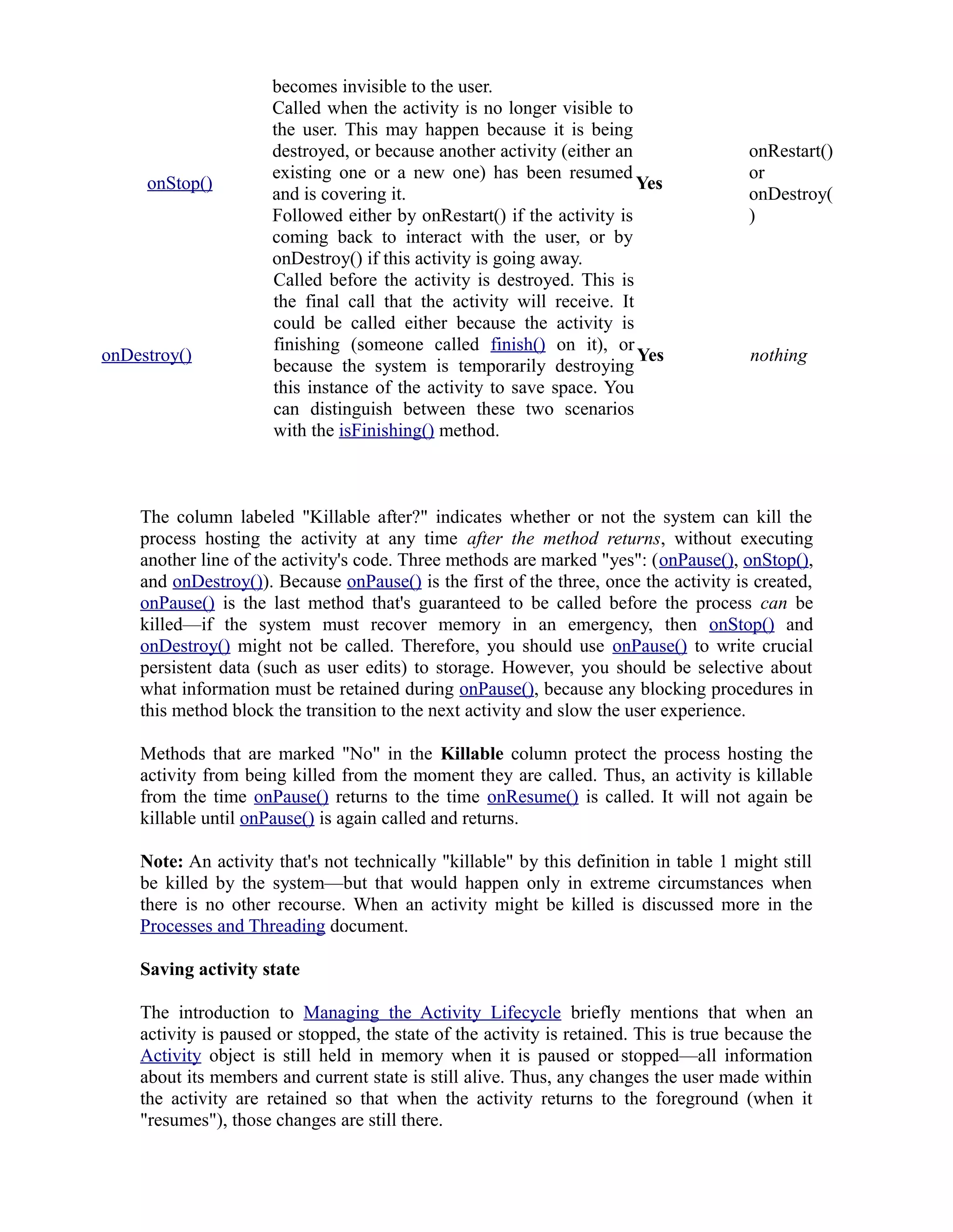 becomes invisible to the user.
onStop()
Called when the activity is no longer visible to
the user. This may happen because it is being
destroyed, or because another activity (either an
existing one or a new one) has been resumed
and is covering it.
Followed either by onRestart() if the activity is
coming back to interact with the user, or by
onDestroy() if this activity is going away.
Yes
onRestart()
or
onDestroy(
)
onDestroy()
Called before the activity is destroyed. This is
the final call that the activity will receive. It
could be called either because the activity is
finishing (someone called finish() on it), or
because the system is temporarily destroying
this instance of the activity to save space. You
can distinguish between these two scenarios
with the isFinishing() method.
Yes nothing
The column labeled "Killable after?" indicates whether or not the system can kill the
process hosting the activity at any time after the method returns, without executing
another line of the activity's code. Three methods are marked "yes": (onPause(), onStop(),
and onDestroy()). Because onPause() is the first of the three, once the activity is created,
onPause() is the last method that's guaranteed to be called before the process can be
killed—if the system must recover memory in an emergency, then onStop() and
onDestroy() might not be called. Therefore, you should use onPause() to write crucial
persistent data (such as user edits) to storage. However, you should be selective about
what information must be retained during onPause(), because any blocking procedures in
this method block the transition to the next activity and slow the user experience.
Methods that are marked "No" in the Killable column protect the process hosting the
activity from being killed from the moment they are called. Thus, an activity is killable
from the time onPause() returns to the time onResume() is called. It will not again be
killable until onPause() is again called and returns.
Note: An activity that's not technically "killable" by this definition in table 1 might still
be killed by the system—but that would happen only in extreme circumstances when
there is no other recourse. When an activity might be killed is discussed more in the
Processes and Threading document.
Saving activity state
The introduction to Managing the Activity Lifecycle briefly mentions that when an
activity is paused or stopped, the state of the activity is retained. This is true because the
Activity object is still held in memory when it is paused or stopped—all information
about its members and current state is still alive. Thus, any changes the user made within
the activity are retained so that when the activity returns to the foreground (when it
"resumes"), those changes are still there.
 