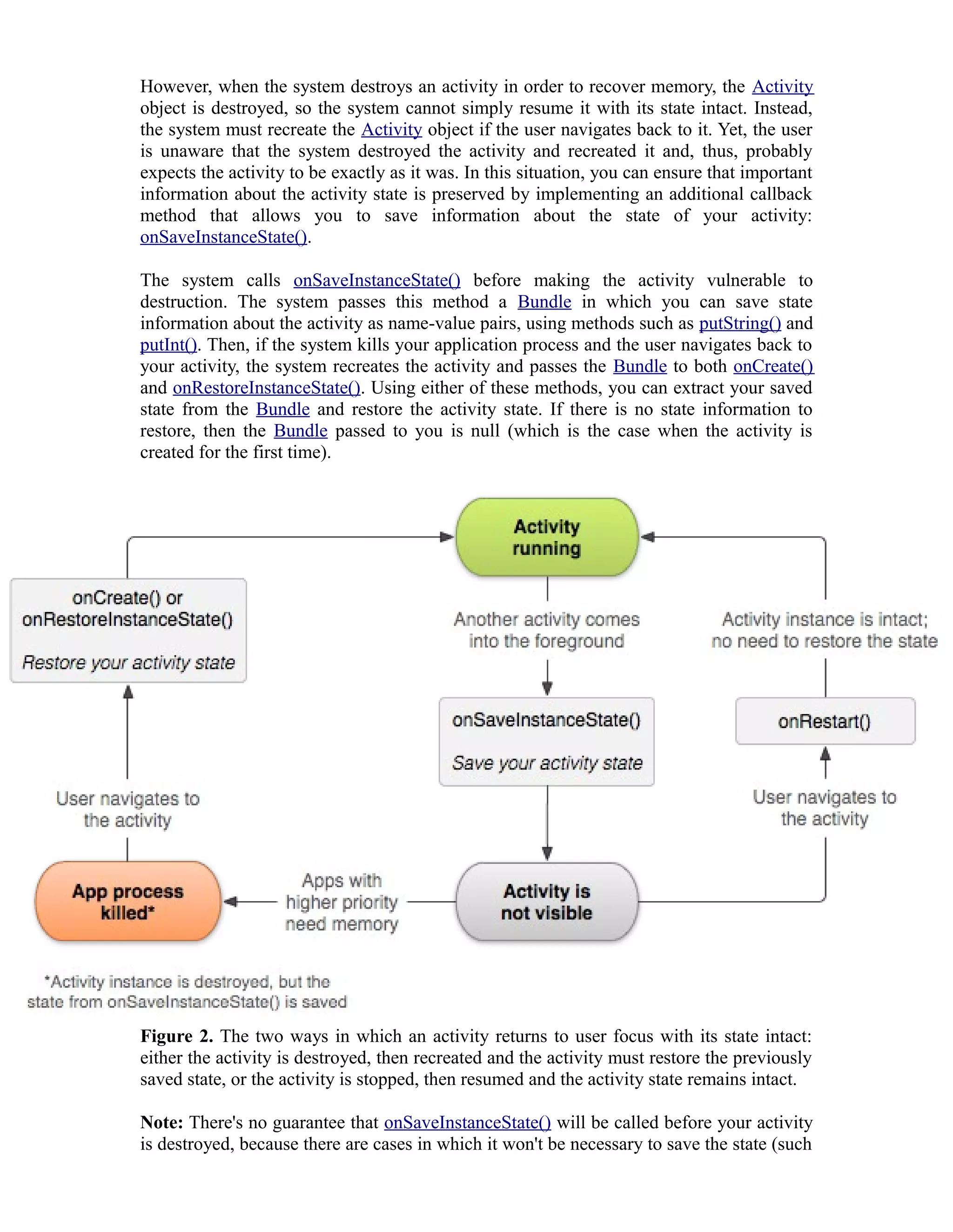 However, when the system destroys an activity in order to recover memory, the Activity
object is destroyed, so the system cannot simply resume it with its state intact. Instead,
the system must recreate the Activity object if the user navigates back to it. Yet, the user
is unaware that the system destroyed the activity and recreated it and, thus, probably
expects the activity to be exactly as it was. In this situation, you can ensure that important
information about the activity state is preserved by implementing an additional callback
method that allows you to save information about the state of your activity:
onSaveInstanceState().
The system calls onSaveInstanceState() before making the activity vulnerable to
destruction. The system passes this method a Bundle in which you can save state
information about the activity as name-value pairs, using methods such as putString() and
putInt(). Then, if the system kills your application process and the user navigates back to
your activity, the system recreates the activity and passes the Bundle to both onCreate()
and onRestoreInstanceState(). Using either of these methods, you can extract your saved
state from the Bundle and restore the activity state. If there is no state information to
restore, then the Bundle passed to you is null (which is the case when the activity is
created for the first time).
Figure 2. The two ways in which an activity returns to user focus with its state intact:
either the activity is destroyed, then recreated and the activity must restore the previously
saved state, or the activity is stopped, then resumed and the activity state remains intact.
Note: There's no guarantee that onSaveInstanceState() will be called before your activity
is destroyed, because there are cases in which it won't be necessary to save the state (such
 