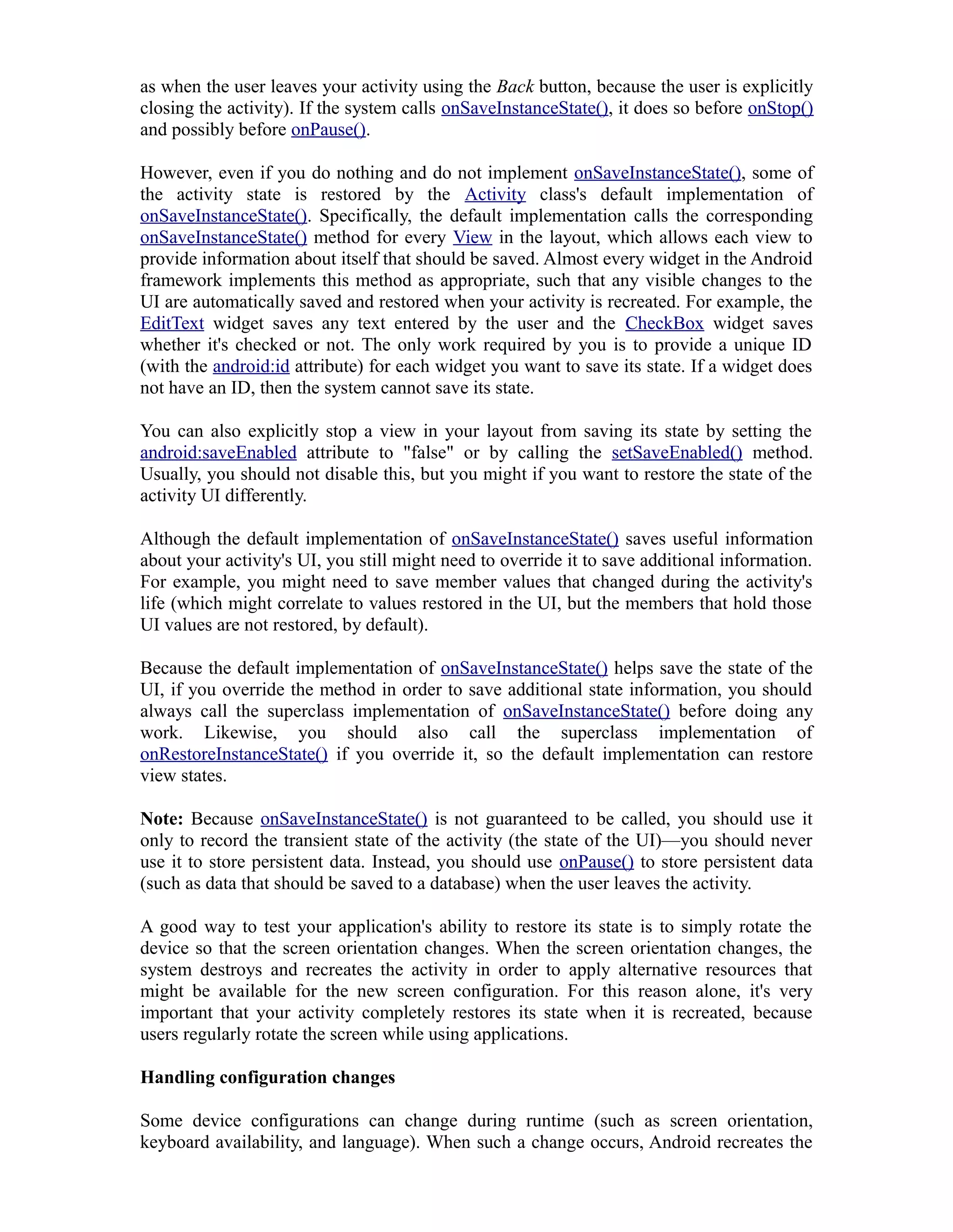 as when the user leaves your activity using the Back button, because the user is explicitly
closing the activity). If the system calls onSaveInstanceState(), it does so before onStop()
and possibly before onPause().
However, even if you do nothing and do not implement onSaveInstanceState(), some of
the activity state is restored by the Activity class's default implementation of
onSaveInstanceState(). Specifically, the default implementation calls the corresponding
onSaveInstanceState() method for every View in the layout, which allows each view to
provide information about itself that should be saved. Almost every widget in the Android
framework implements this method as appropriate, such that any visible changes to the
UI are automatically saved and restored when your activity is recreated. For example, the
EditText widget saves any text entered by the user and the CheckBox widget saves
whether it's checked or not. The only work required by you is to provide a unique ID
(with the android:id attribute) for each widget you want to save its state. If a widget does
not have an ID, then the system cannot save its state.
You can also explicitly stop a view in your layout from saving its state by setting the
android:saveEnabled attribute to "false" or by calling the setSaveEnabled() method.
Usually, you should not disable this, but you might if you want to restore the state of the
activity UI differently.
Although the default implementation of onSaveInstanceState() saves useful information
about your activity's UI, you still might need to override it to save additional information.
For example, you might need to save member values that changed during the activity's
life (which might correlate to values restored in the UI, but the members that hold those
UI values are not restored, by default).
Because the default implementation of onSaveInstanceState() helps save the state of the
UI, if you override the method in order to save additional state information, you should
always call the superclass implementation of onSaveInstanceState() before doing any
work. Likewise, you should also call the superclass implementation of
onRestoreInstanceState() if you override it, so the default implementation can restore
view states.
Note: Because onSaveInstanceState() is not guaranteed to be called, you should use it
only to record the transient state of the activity (the state of the UI)—you should never
use it to store persistent data. Instead, you should use onPause() to store persistent data
(such as data that should be saved to a database) when the user leaves the activity.
A good way to test your application's ability to restore its state is to simply rotate the
device so that the screen orientation changes. When the screen orientation changes, the
system destroys and recreates the activity in order to apply alternative resources that
might be available for the new screen configuration. For this reason alone, it's very
important that your activity completely restores its state when it is recreated, because
users regularly rotate the screen while using applications.
Handling configuration changes
Some device configurations can change during runtime (such as screen orientation,
keyboard availability, and language). When such a change occurs, Android recreates the
 
