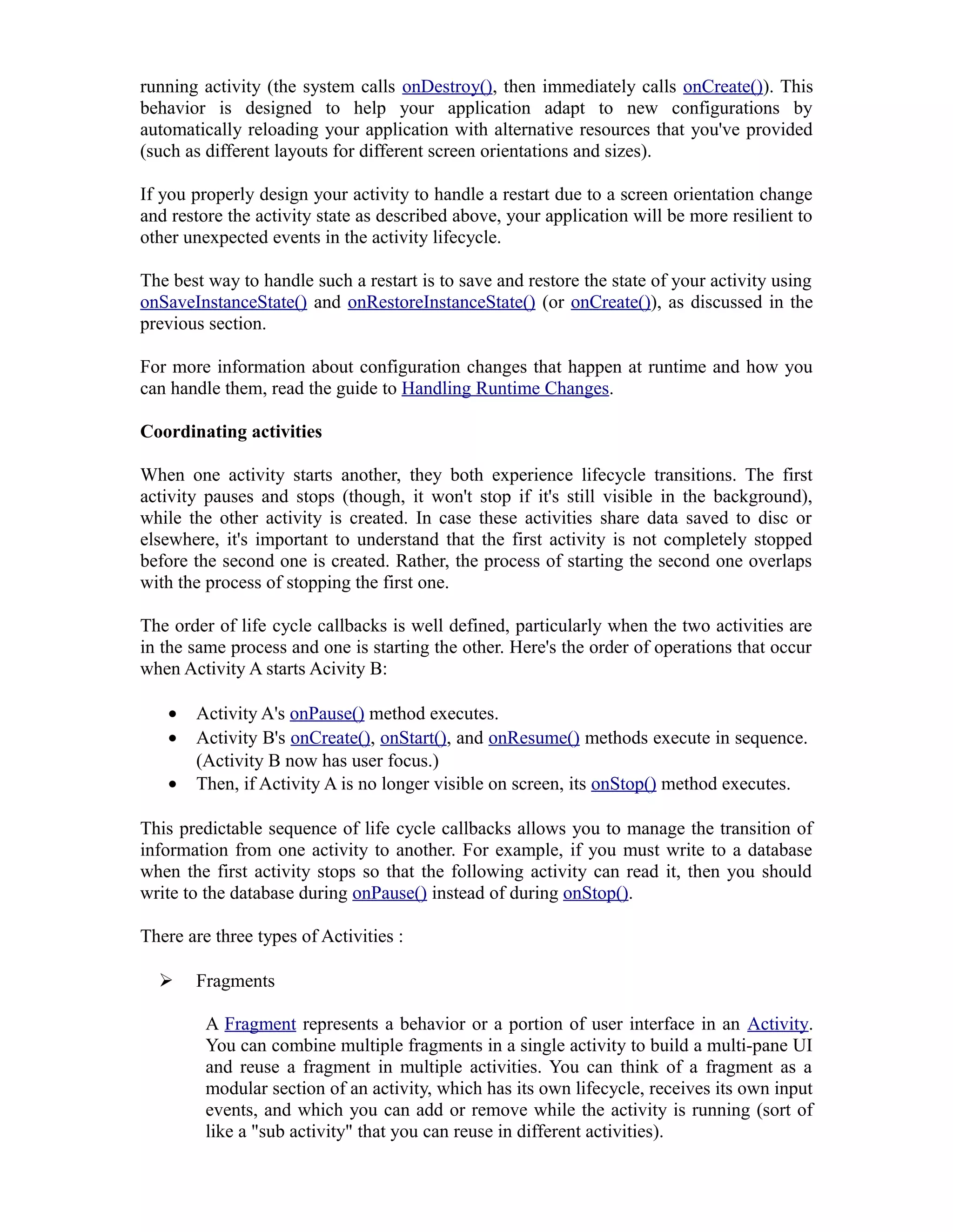 running activity (the system calls onDestroy(), then immediately calls onCreate()). This
behavior is designed to help your application adapt to new configurations by
automatically reloading your application with alternative resources that you've provided
(such as different layouts for different screen orientations and sizes).
If you properly design your activity to handle a restart due to a screen orientation change
and restore the activity state as described above, your application will be more resilient to
other unexpected events in the activity lifecycle.
The best way to handle such a restart is to save and restore the state of your activity using
onSaveInstanceState() and onRestoreInstanceState() (or onCreate()), as discussed in the
previous section.
For more information about configuration changes that happen at runtime and how you
can handle them, read the guide to Handling Runtime Changes.
Coordinating activities
When one activity starts another, they both experience lifecycle transitions. The first
activity pauses and stops (though, it won't stop if it's still visible in the background),
while the other activity is created. In case these activities share data saved to disc or
elsewhere, it's important to understand that the first activity is not completely stopped
before the second one is created. Rather, the process of starting the second one overlaps
with the process of stopping the first one.
The order of life cycle callbacks is well defined, particularly when the two activities are
in the same process and one is starting the other. Here's the order of operations that occur
when Activity A starts Acivity B:
• Activity A's onPause() method executes.
• Activity B's onCreate(), onStart(), and onResume() methods execute in sequence.
(Activity B now has user focus.)
• Then, if Activity A is no longer visible on screen, its onStop() method executes.
This predictable sequence of life cycle callbacks allows you to manage the transition of
information from one activity to another. For example, if you must write to a database
when the first activity stops so that the following activity can read it, then you should
write to the database during onPause() instead of during onStop().
There are three types of Activities :
 Fragments
A Fragment represents a behavior or a portion of user interface in an Activity.
You can combine multiple fragments in a single activity to build a multi-pane UI
and reuse a fragment in multiple activities. You can think of a fragment as a
modular section of an activity, which has its own lifecycle, receives its own input
events, and which you can add or remove while the activity is running (sort of
like a "sub activity" that you can reuse in different activities).
 
