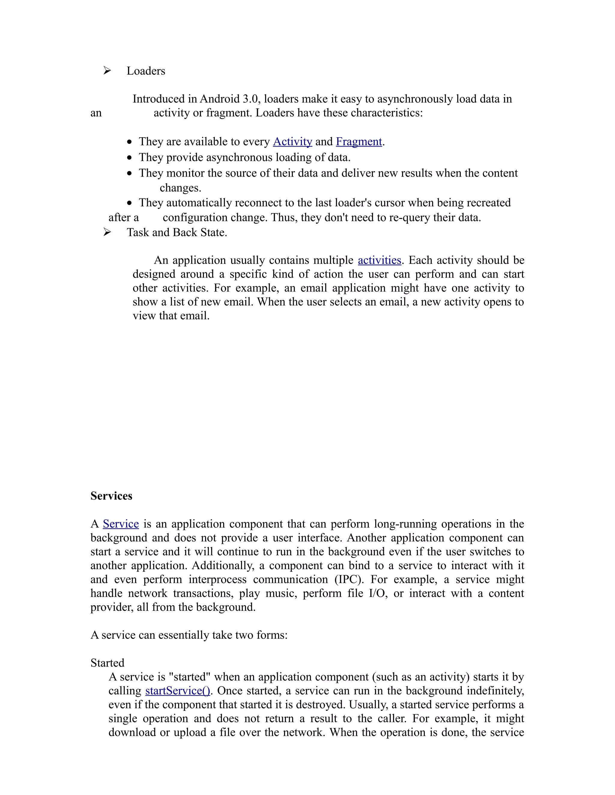  Loaders
Introduced in Android 3.0, loaders make it easy to asynchronously load data in
an activity or fragment. Loaders have these characteristics:
• They are available to every Activity and Fragment.
• They provide asynchronous loading of data.
• They monitor the source of their data and deliver new results when the content
changes.
• They automatically reconnect to the last loader's cursor when being recreated
after a configuration change. Thus, they don't need to re-query their data.
 Task and Back State.
An application usually contains multiple activities. Each activity should be
designed around a specific kind of action the user can perform and can start
other activities. For example, an email application might have one activity to
show a list of new email. When the user selects an email, a new activity opens to
view that email.
Services
A Service is an application component that can perform long-running operations in the
background and does not provide a user interface. Another application component can
start a service and it will continue to run in the background even if the user switches to
another application. Additionally, a component can bind to a service to interact with it
and even perform interprocess communication (IPC). For example, a service might
handle network transactions, play music, perform file I/O, or interact with a content
provider, all from the background.
A service can essentially take two forms:
Started
A service is "started" when an application component (such as an activity) starts it by
calling startService(). Once started, a service can run in the background indefinitely,
even if the component that started it is destroyed. Usually, a started service performs a
single operation and does not return a result to the caller. For example, it might
download or upload a file over the network. When the operation is done, the service
 