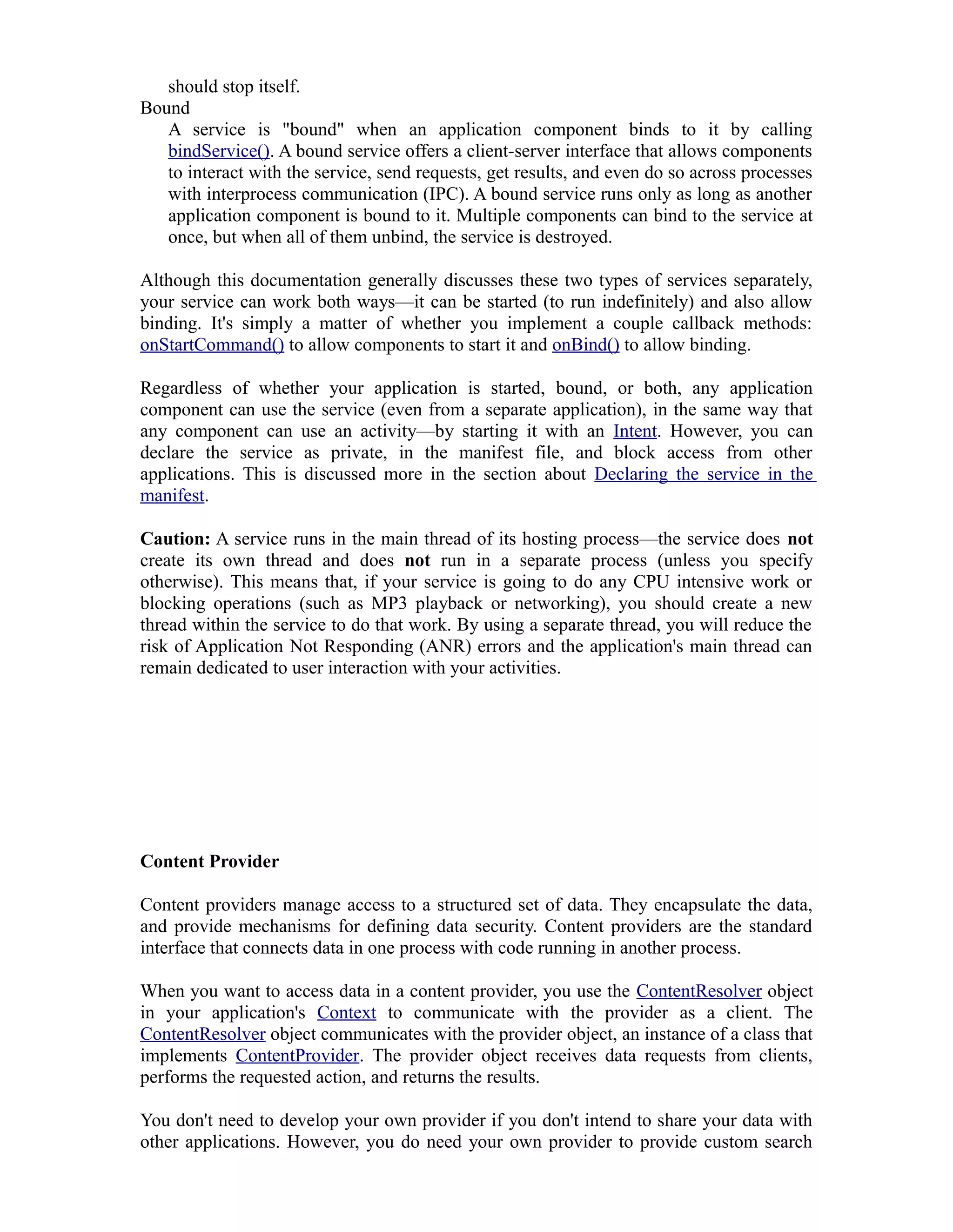 should stop itself.
Bound
A service is "bound" when an application component binds to it by calling
bindService(). A bound service offers a client-server interface that allows components
to interact with the service, send requests, get results, and even do so across processes
with interprocess communication (IPC). A bound service runs only as long as another
application component is bound to it. Multiple components can bind to the service at
once, but when all of them unbind, the service is destroyed.
Although this documentation generally discusses these two types of services separately,
your service can work both ways—it can be started (to run indefinitely) and also allow
binding. It's simply a matter of whether you implement a couple callback methods:
onStartCommand() to allow components to start it and onBind() to allow binding.
Regardless of whether your application is started, bound, or both, any application
component can use the service (even from a separate application), in the same way that
any component can use an activity—by starting it with an Intent. However, you can
declare the service as private, in the manifest file, and block access from other
applications. This is discussed more in the section about Declaring the service in the
manifest.
Caution: A service runs in the main thread of its hosting process—the service does not
create its own thread and does not run in a separate process (unless you specify
otherwise). This means that, if your service is going to do any CPU intensive work or
blocking operations (such as MP3 playback or networking), you should create a new
thread within the service to do that work. By using a separate thread, you will reduce the
risk of Application Not Responding (ANR) errors and the application's main thread can
remain dedicated to user interaction with your activities.
Content Provider
Content providers manage access to a structured set of data. They encapsulate the data,
and provide mechanisms for defining data security. Content providers are the standard
interface that connects data in one process with code running in another process.
When you want to access data in a content provider, you use the ContentResolver object
in your application's Context to communicate with the provider as a client. The
ContentResolver object communicates with the provider object, an instance of a class that
implements ContentProvider. The provider object receives data requests from clients,
performs the requested action, and returns the results.
You don't need to develop your own provider if you don't intend to share your data with
other applications. However, you do need your own provider to provide custom search
 
