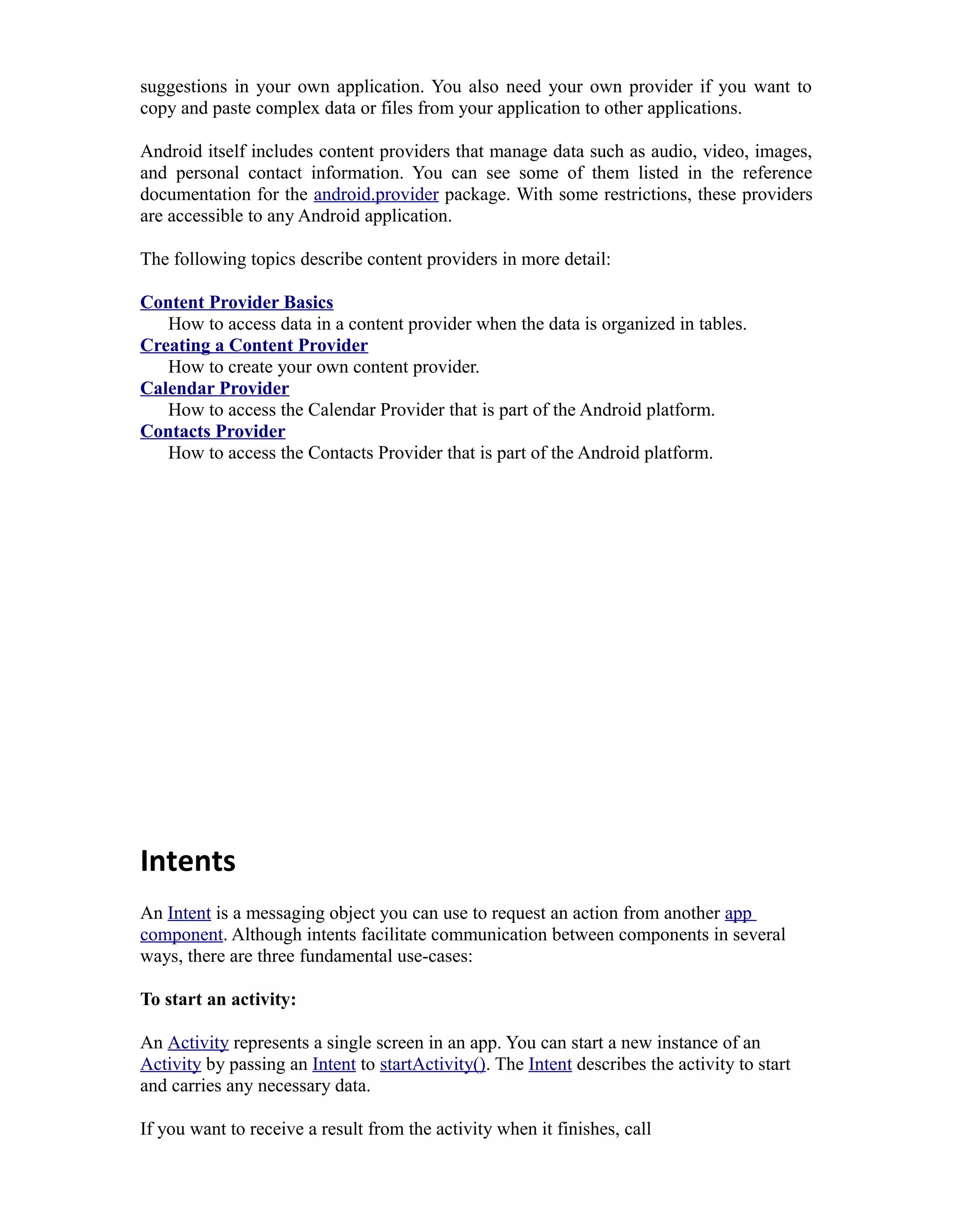 suggestions in your own application. You also need your own provider if you want to
copy and paste complex data or files from your application to other applications.
Android itself includes content providers that manage data such as audio, video, images,
and personal contact information. You can see some of them listed in the reference
documentation for the android.provider package. With some restrictions, these providers
are accessible to any Android application.
The following topics describe content providers in more detail:
Content Provider Basics
How to access data in a content provider when the data is organized in tables.
Creating a Content Provider
How to create your own content provider.
Calendar Provider
How to access the Calendar Provider that is part of the Android platform.
Contacts Provider
How to access the Contacts Provider that is part of the Android platform.
Intents
An Intent is a messaging object you can use to request an action from another app
component. Although intents facilitate communication between components in several
ways, there are three fundamental use-cases:
To start an activity:
An Activity represents a single screen in an app. You can start a new instance of an
Activity by passing an Intent to startActivity(). The Intent describes the activity to start
and carries any necessary data.
If you want to receive a result from the activity when it finishes, call
 