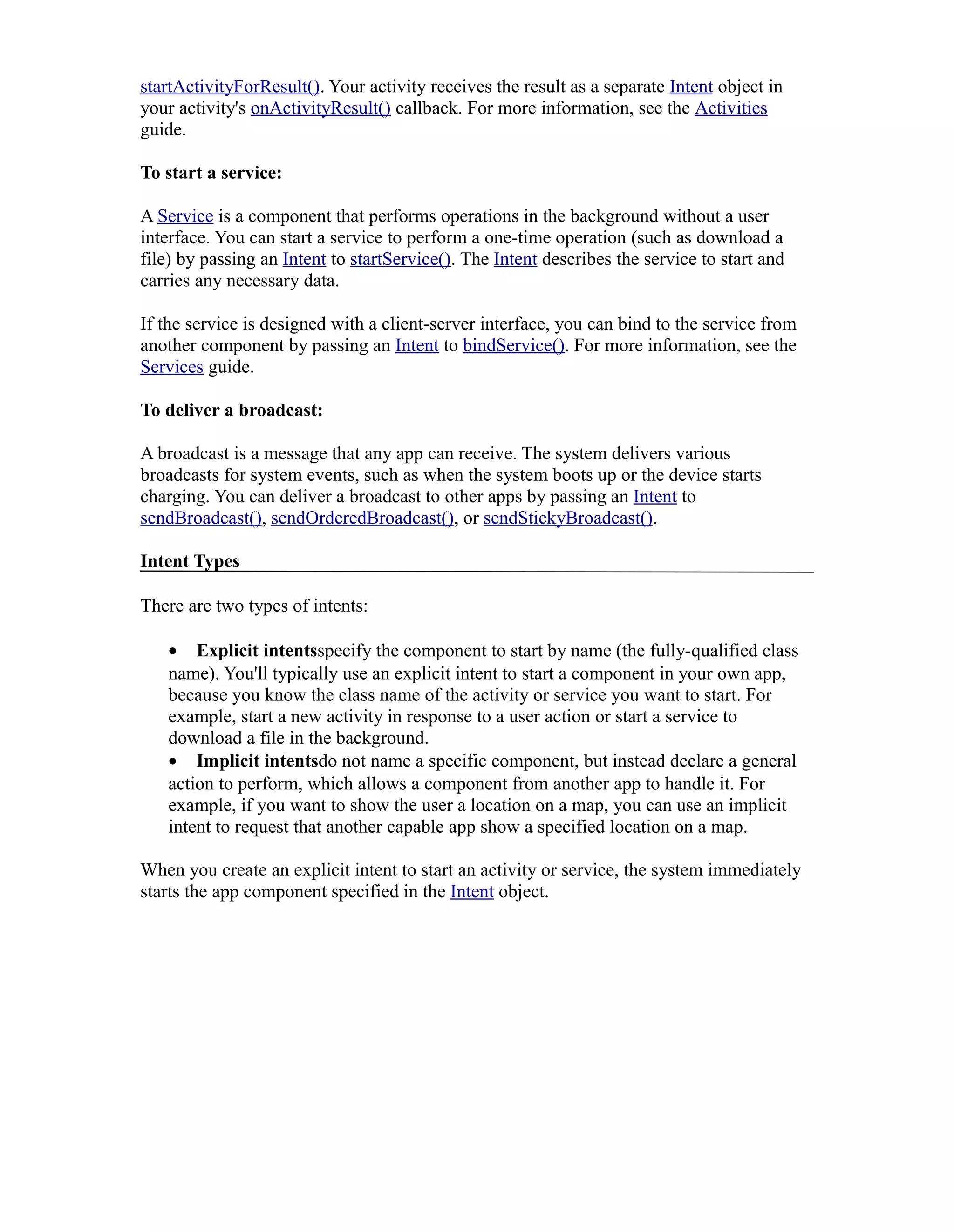 startActivityForResult(). Your activity receives the result as a separate Intent object in
your activity's onActivityResult() callback. For more information, see the Activities
guide.
To start a service:
A Service is a component that performs operations in the background without a user
interface. You can start a service to perform a one-time operation (such as download a
file) by passing an Intent to startService(). The Intent describes the service to start and
carries any necessary data.
If the service is designed with a client-server interface, you can bind to the service from
another component by passing an Intent to bindService(). For more information, see the
Services guide.
To deliver a broadcast:
A broadcast is a message that any app can receive. The system delivers various
broadcasts for system events, such as when the system boots up or the device starts
charging. You can deliver a broadcast to other apps by passing an Intent to
sendBroadcast(), sendOrderedBroadcast(), or sendStickyBroadcast().
Intent Types
There are two types of intents:
• Explicit intentsspecify the component to start by name (the fully-qualified class
name). You'll typically use an explicit intent to start a component in your own app,
because you know the class name of the activity or service you want to start. For
example, start a new activity in response to a user action or start a service to
download a file in the background.
• Implicit intentsdo not name a specific component, but instead declare a general
action to perform, which allows a component from another app to handle it. For
example, if you want to show the user a location on a map, you can use an implicit
intent to request that another capable app show a specified location on a map.
When you create an explicit intent to start an activity or service, the system immediately
starts the app component specified in the Intent object.
 