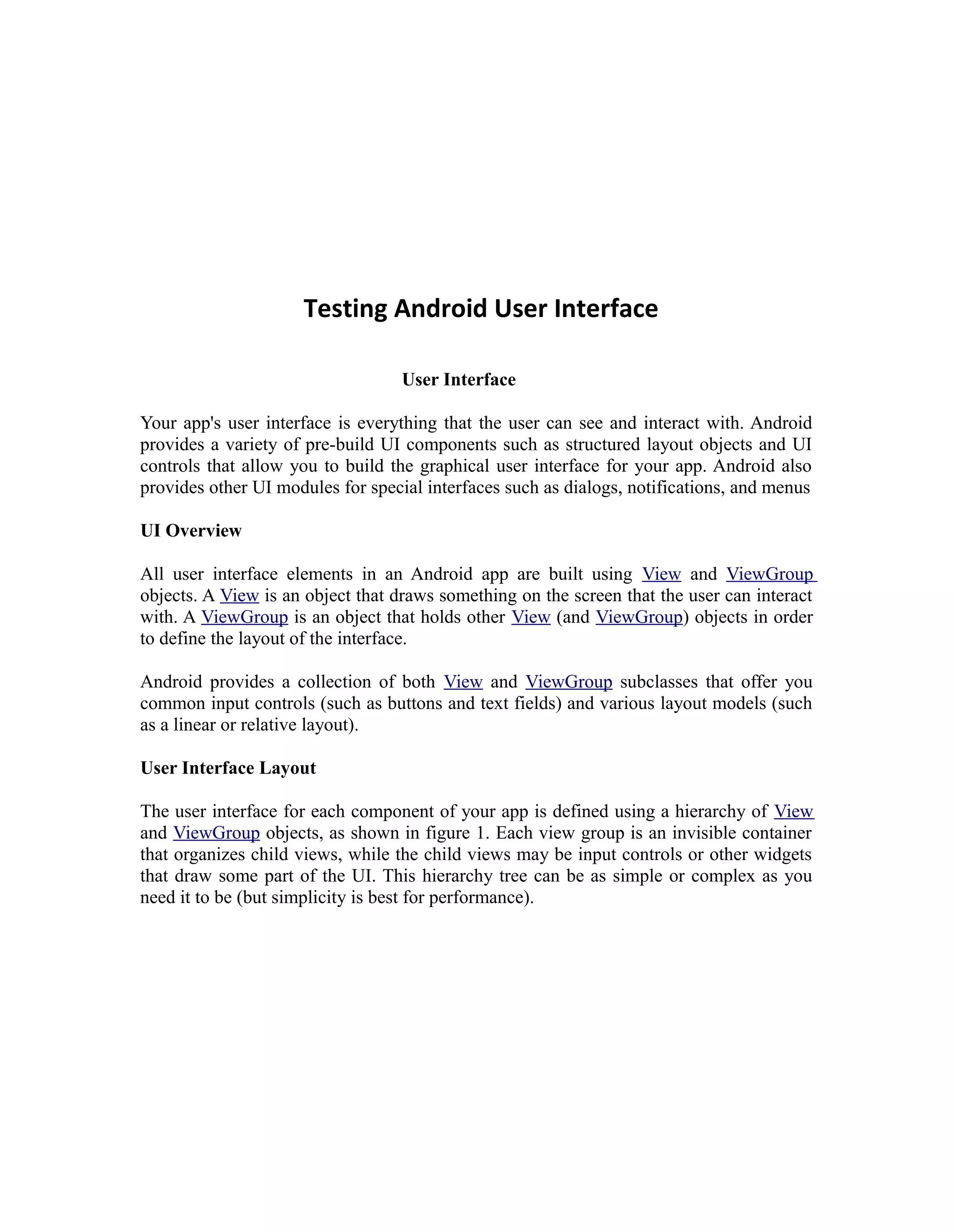 Testing Android User Interface
User Interface
Your app's user interface is everything that the user can see and interact with. Android
provides a variety of pre-build UI components such as structured layout objects and UI
controls that allow you to build the graphical user interface for your app. Android also
provides other UI modules for special interfaces such as dialogs, notifications, and menus
UI Overview
All user interface elements in an Android app are built using View and ViewGroup
objects. A View is an object that draws something on the screen that the user can interact
with. A ViewGroup is an object that holds other View (and ViewGroup) objects in order
to define the layout of the interface.
Android provides a collection of both View and ViewGroup subclasses that offer you
common input controls (such as buttons and text fields) and various layout models (such
as a linear or relative layout).
User Interface Layout
The user interface for each component of your app is defined using a hierarchy of View
and ViewGroup objects, as shown in figure 1. Each view group is an invisible container
that organizes child views, while the child views may be input controls or other widgets
that draw some part of the UI. This hierarchy tree can be as simple or complex as you
need it to be (but simplicity is best for performance).
 
