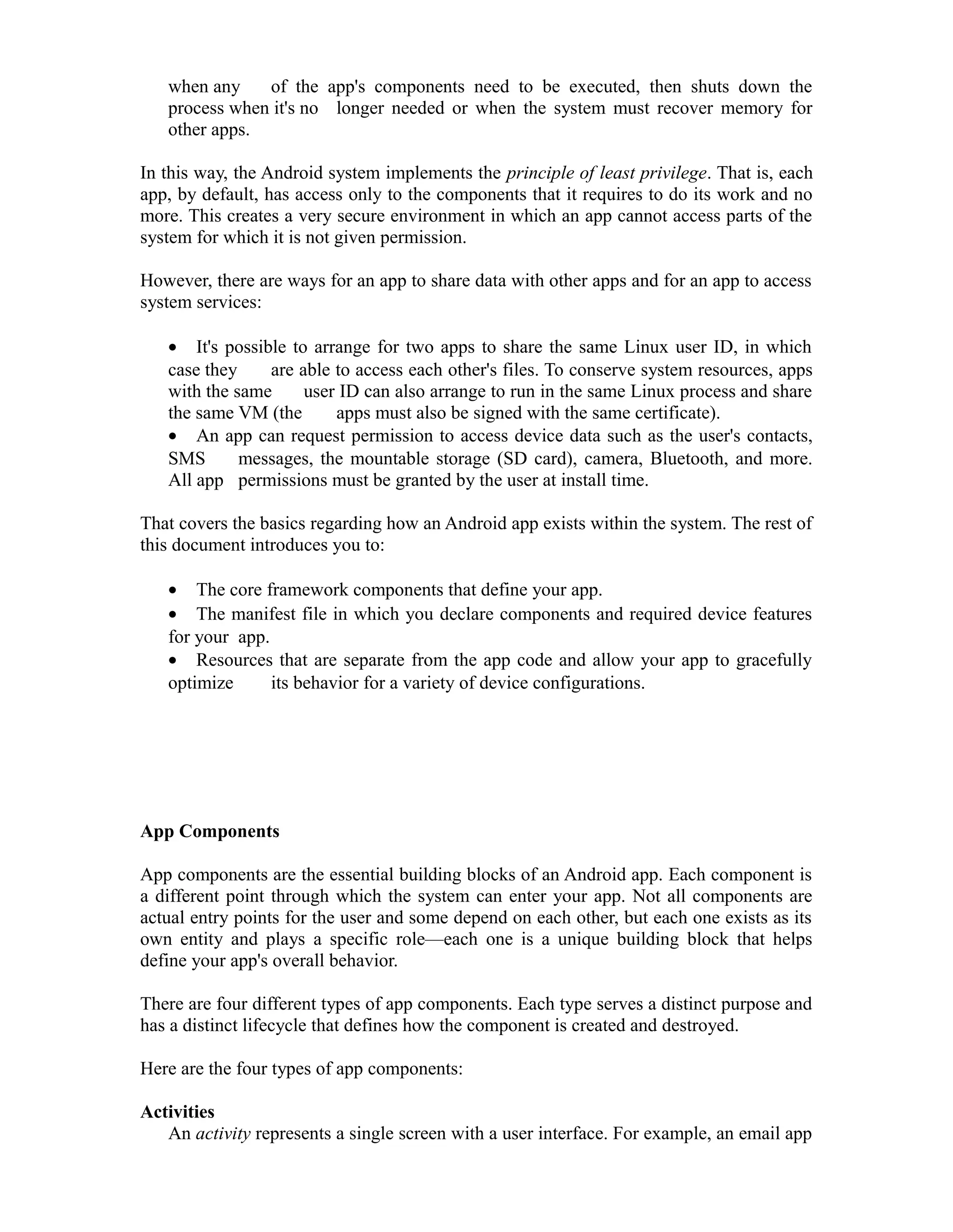 when any of the app's components need to be executed, then shuts down the
process when it's no longer needed or when the system must recover memory for
other apps.
In this way, the Android system implements the principle of least privilege. That is, each
app, by default, has access only to the components that it requires to do its work and no
more. This creates a very secure environment in which an app cannot access parts of the
system for which it is not given permission.
However, there are ways for an app to share data with other apps and for an app to access
system services:
• It's possible to arrange for two apps to share the same Linux user ID, in which
case they are able to access each other's files. To conserve system resources, apps
with the same user ID can also arrange to run in the same Linux process and share
the same VM (the apps must also be signed with the same certificate).
• An app can request permission to access device data such as the user's contacts,
SMS messages, the mountable storage (SD card), camera, Bluetooth, and more.
All app permissions must be granted by the user at install time.
That covers the basics regarding how an Android app exists within the system. The rest of
this document introduces you to:
• The core framework components that define your app.
• The manifest file in which you declare components and required device features
for your app.
• Resources that are separate from the app code and allow your app to gracefully
optimize its behavior for a variety of device configurations.
App Components
App components are the essential building blocks of an Android app. Each component is
a different point through which the system can enter your app. Not all components are
actual entry points for the user and some depend on each other, but each one exists as its
own entity and plays a specific role—each one is a unique building block that helps
define your app's overall behavior.
There are four different types of app components. Each type serves a distinct purpose and
has a distinct lifecycle that defines how the component is created and destroyed.
Here are the four types of app components:
Activities
An activity represents a single screen with a user interface. For example, an email app
 