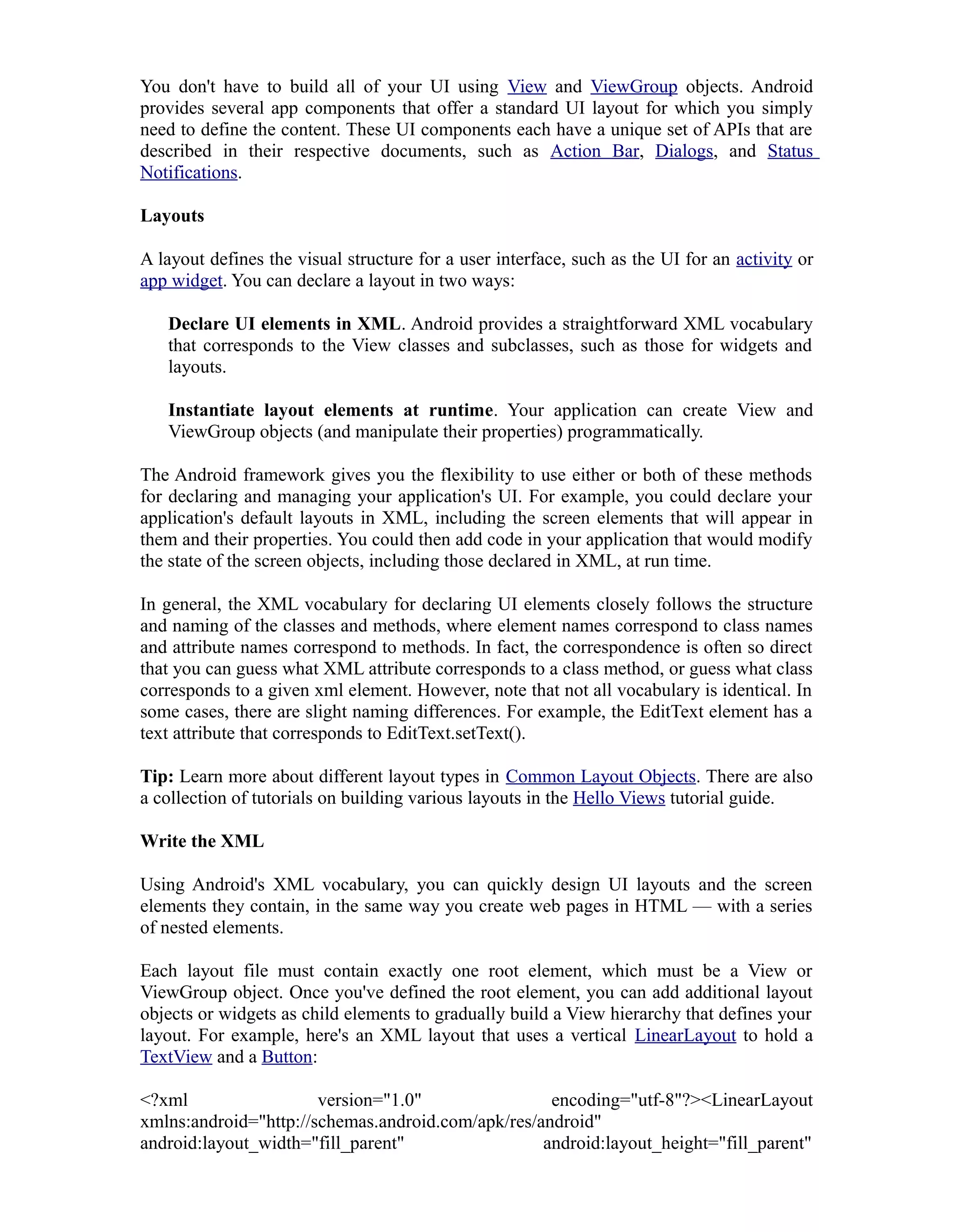You don't have to build all of your UI using View and ViewGroup objects. Android
provides several app components that offer a standard UI layout for which you simply
need to define the content. These UI components each have a unique set of APIs that are
described in their respective documents, such as Action Bar, Dialogs, and Status
Notifications.
Layouts
A layout defines the visual structure for a user interface, such as the UI for an activity or
app widget. You can declare a layout in two ways:
Declare UI elements in XML. Android provides a straightforward XML vocabulary
that corresponds to the View classes and subclasses, such as those for widgets and
layouts.
Instantiate layout elements at runtime. Your application can create View and
ViewGroup objects (and manipulate their properties) programmatically.
The Android framework gives you the flexibility to use either or both of these methods
for declaring and managing your application's UI. For example, you could declare your
application's default layouts in XML, including the screen elements that will appear in
them and their properties. You could then add code in your application that would modify
the state of the screen objects, including those declared in XML, at run time.
In general, the XML vocabulary for declaring UI elements closely follows the structure
and naming of the classes and methods, where element names correspond to class names
and attribute names correspond to methods. In fact, the correspondence is often so direct
that you can guess what XML attribute corresponds to a class method, or guess what class
corresponds to a given xml element. However, note that not all vocabulary is identical. In
some cases, there are slight naming differences. For example, the EditText element has a
text attribute that corresponds to EditText.setText().
Tip: Learn more about different layout types in Common Layout Objects. There are also
a collection of tutorials on building various layouts in the Hello Views tutorial guide.
Write the XML
Using Android's XML vocabulary, you can quickly design UI layouts and the screen
elements they contain, in the same way you create web pages in HTML — with a series
of nested elements.
Each layout file must contain exactly one root element, which must be a View or
ViewGroup object. Once you've defined the root element, you can add additional layout
objects or widgets as child elements to gradually build a View hierarchy that defines your
layout. For example, here's an XML layout that uses a vertical LinearLayout to hold a
TextView and a Button:
<?xml version="1.0" encoding="utf-8"?><LinearLayout
xmlns:android="http://schemas.android.com/apk/res/android"
android:layout_width="fill_parent" android:layout_height="fill_parent"
 