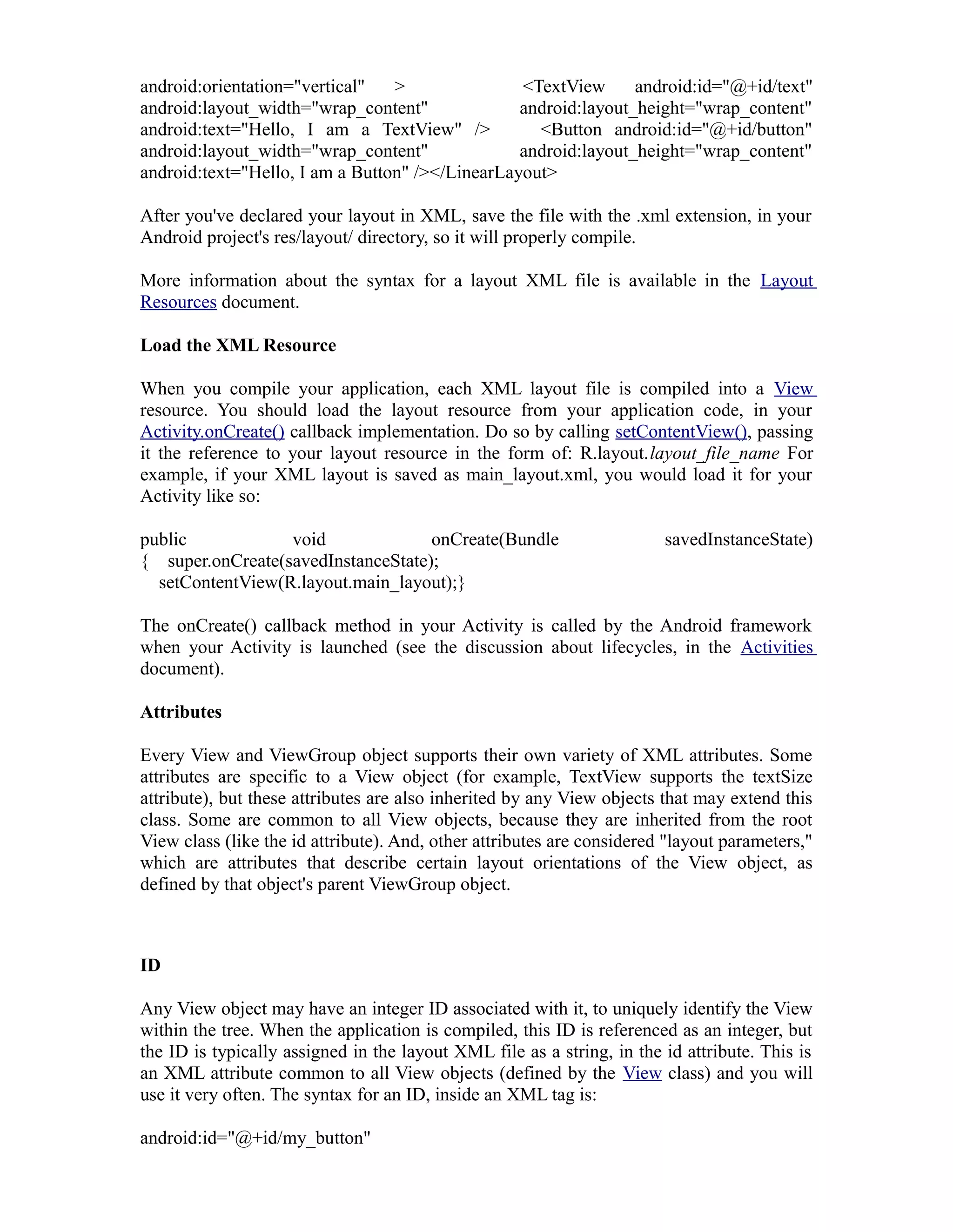 android:orientation="vertical" > <TextView android:id="@+id/text"
android:layout_width="wrap_content" android:layout_height="wrap_content"
android:text="Hello, I am a TextView" /> <Button android:id="@+id/button"
android:layout_width="wrap_content" android:layout_height="wrap_content"
android:text="Hello, I am a Button" /></LinearLayout>
After you've declared your layout in XML, save the file with the .xml extension, in your
Android project's res/layout/ directory, so it will properly compile.
More information about the syntax for a layout XML file is available in the Layout
Resources document.
Load the XML Resource
When you compile your application, each XML layout file is compiled into a View
resource. You should load the layout resource from your application code, in your
Activity.onCreate() callback implementation. Do so by calling setContentView(), passing
it the reference to your layout resource in the form of: R.layout.layout_file_name For
example, if your XML layout is saved as main_layout.xml, you would load it for your
Activity like so:
public void onCreate(Bundle savedInstanceState)
{ super.onCreate(savedInstanceState);
setContentView(R.layout.main_layout);}
The onCreate() callback method in your Activity is called by the Android framework
when your Activity is launched (see the discussion about lifecycles, in the Activities
document).
Attributes
Every View and ViewGroup object supports their own variety of XML attributes. Some
attributes are specific to a View object (for example, TextView supports the textSize
attribute), but these attributes are also inherited by any View objects that may extend this
class. Some are common to all View objects, because they are inherited from the root
View class (like the id attribute). And, other attributes are considered "layout parameters,"
which are attributes that describe certain layout orientations of the View object, as
defined by that object's parent ViewGroup object.
ID
Any View object may have an integer ID associated with it, to uniquely identify the View
within the tree. When the application is compiled, this ID is referenced as an integer, but
the ID is typically assigned in the layout XML file as a string, in the id attribute. This is
an XML attribute common to all View objects (defined by the View class) and you will
use it very often. The syntax for an ID, inside an XML tag is:
android:id="@+id/my_button"
 