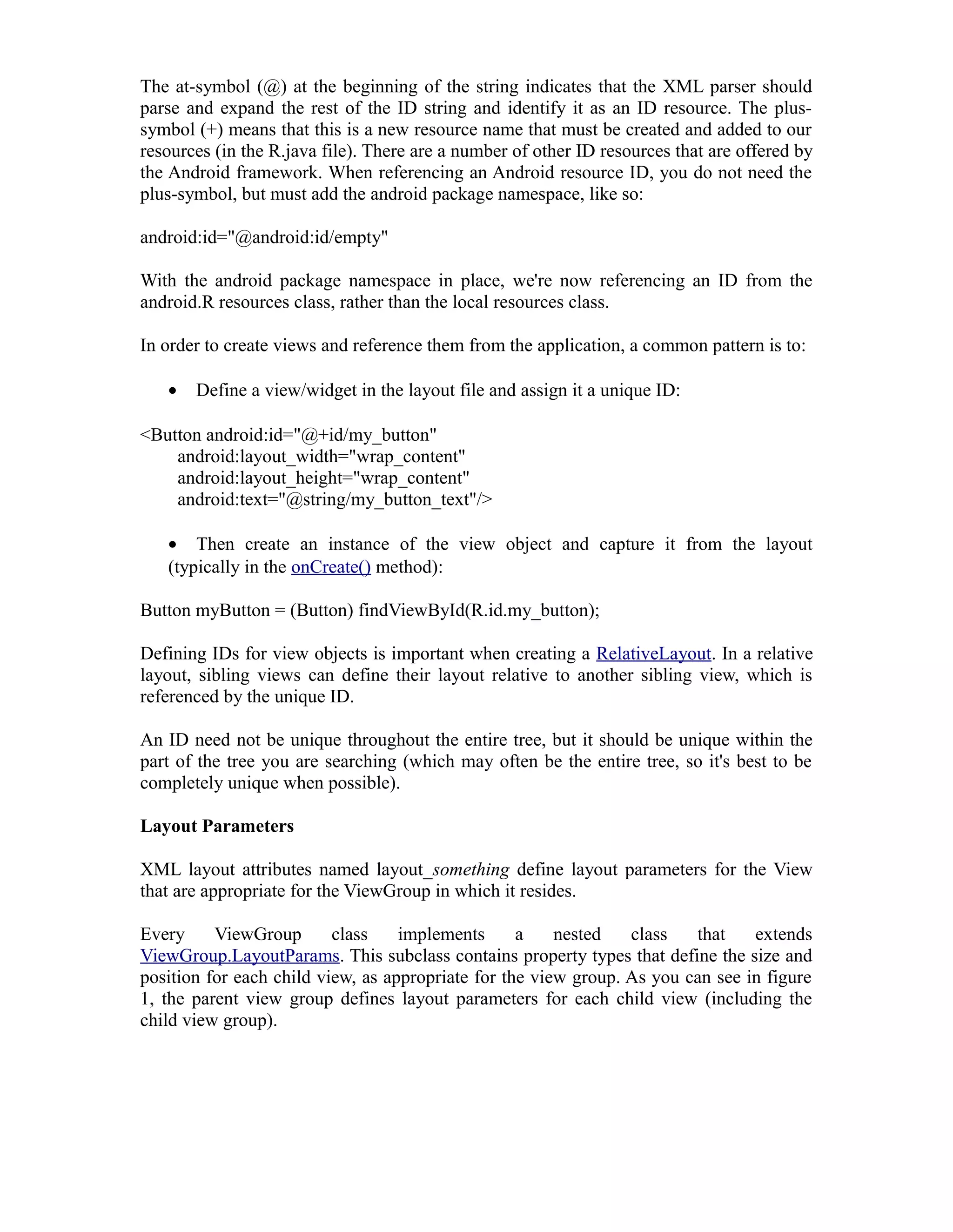 The at-symbol (@) at the beginning of the string indicates that the XML parser should
parse and expand the rest of the ID string and identify it as an ID resource. The plus-
symbol (+) means that this is a new resource name that must be created and added to our
resources (in the R.java file). There are a number of other ID resources that are offered by
the Android framework. When referencing an Android resource ID, you do not need the
plus-symbol, but must add the android package namespace, like so:
android:id="@android:id/empty"
With the android package namespace in place, we're now referencing an ID from the
android.R resources class, rather than the local resources class.
In order to create views and reference them from the application, a common pattern is to:
• Define a view/widget in the layout file and assign it a unique ID:
<Button android:id="@+id/my_button"
android:layout_width="wrap_content"
android:layout_height="wrap_content"
android:text="@string/my_button_text"/>
• Then create an instance of the view object and capture it from the layout
(typically in the onCreate() method):
Button myButton = (Button) findViewById(R.id.my_button);
Defining IDs for view objects is important when creating a RelativeLayout. In a relative
layout, sibling views can define their layout relative to another sibling view, which is
referenced by the unique ID.
An ID need not be unique throughout the entire tree, but it should be unique within the
part of the tree you are searching (which may often be the entire tree, so it's best to be
completely unique when possible).
Layout Parameters
XML layout attributes named layout_something define layout parameters for the View
that are appropriate for the ViewGroup in which it resides.
Every ViewGroup class implements a nested class that extends
ViewGroup.LayoutParams. This subclass contains property types that define the size and
position for each child view, as appropriate for the view group. As you can see in figure
1, the parent view group defines layout parameters for each child view (including the
child view group).
 