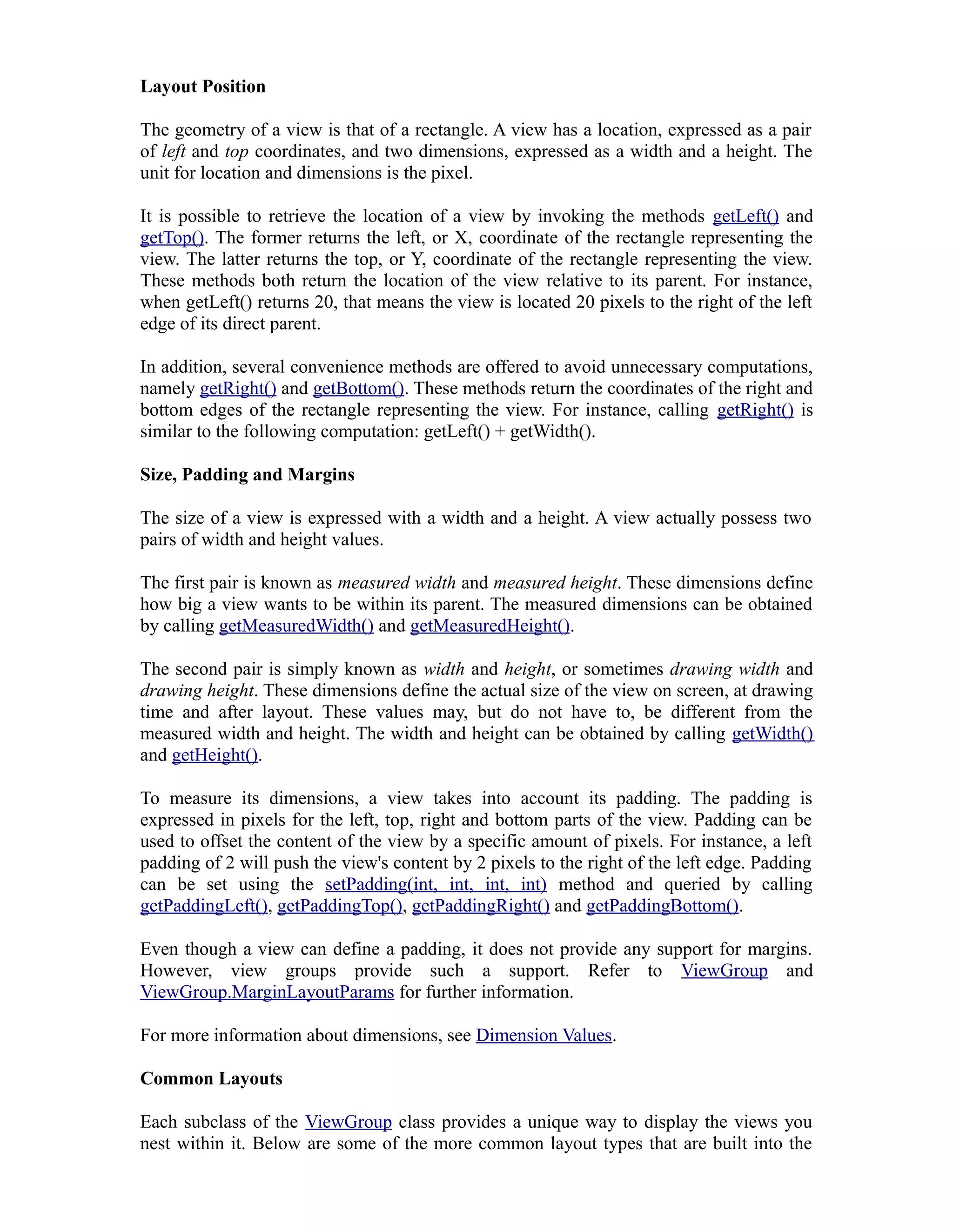 Layout Position
The geometry of a view is that of a rectangle. A view has a location, expressed as a pair
of left and top coordinates, and two dimensions, expressed as a width and a height. The
unit for location and dimensions is the pixel.
It is possible to retrieve the location of a view by invoking the methods getLeft() and
getTop(). The former returns the left, or X, coordinate of the rectangle representing the
view. The latter returns the top, or Y, coordinate of the rectangle representing the view.
These methods both return the location of the view relative to its parent. For instance,
when getLeft() returns 20, that means the view is located 20 pixels to the right of the left
edge of its direct parent.
In addition, several convenience methods are offered to avoid unnecessary computations,
namely getRight() and getBottom(). These methods return the coordinates of the right and
bottom edges of the rectangle representing the view. For instance, calling getRight() is
similar to the following computation: getLeft() + getWidth().
Size, Padding and Margins
The size of a view is expressed with a width and a height. A view actually possess two
pairs of width and height values.
The first pair is known as measured width and measured height. These dimensions define
how big a view wants to be within its parent. The measured dimensions can be obtained
by calling getMeasuredWidth() and getMeasuredHeight().
The second pair is simply known as width and height, or sometimes drawing width and
drawing height. These dimensions define the actual size of the view on screen, at drawing
time and after layout. These values may, but do not have to, be different from the
measured width and height. The width and height can be obtained by calling getWidth()
and getHeight().
To measure its dimensions, a view takes into account its padding. The padding is
expressed in pixels for the left, top, right and bottom parts of the view. Padding can be
used to offset the content of the view by a specific amount of pixels. For instance, a left
padding of 2 will push the view's content by 2 pixels to the right of the left edge. Padding
can be set using the setPadding(int, int, int, int) method and queried by calling
getPaddingLeft(), getPaddingTop(), getPaddingRight() and getPaddingBottom().
Even though a view can define a padding, it does not provide any support for margins.
However, view groups provide such a support. Refer to ViewGroup and
ViewGroup.MarginLayoutParams for further information.
For more information about dimensions, see Dimension Values.
Common Layouts
Each subclass of the ViewGroup class provides a unique way to display the views you
nest within it. Below are some of the more common layout types that are built into the
 