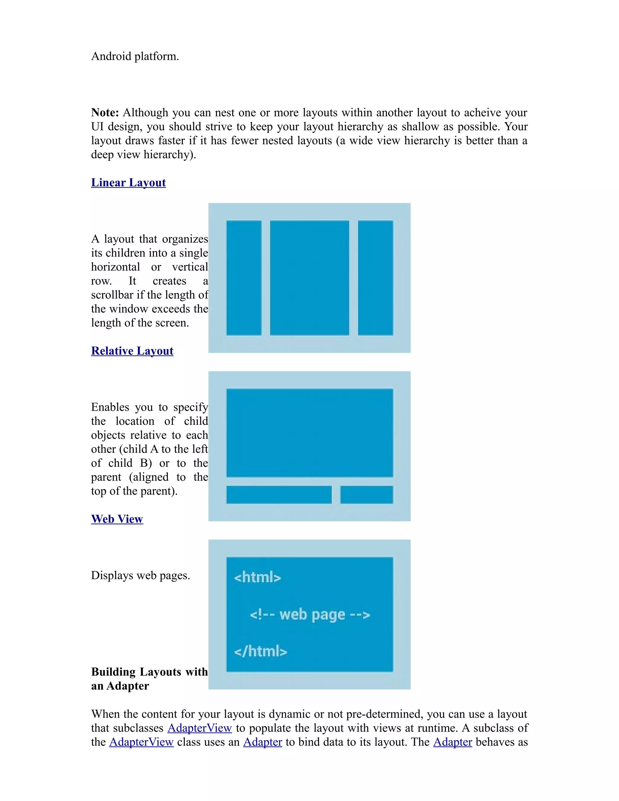 Android platform.
Note: Although you can nest one or more layouts within another layout to acheive your
UI design, you should strive to keep your layout hierarchy as shallow as possible. Your
layout draws faster if it has fewer nested layouts (a wide view hierarchy is better than a
deep view hierarchy).
Linear Layout
A layout that organizes
its children into a single
horizontal or vertical
row. It creates a
scrollbar if the length of
the window exceeds the
length of the screen.
Relative Layout
Enables you to specify
the location of child
objects relative to each
other (child A to the left
of child B) or to the
parent (aligned to the
top of the parent).
Web View
Displays web pages.
Building Layouts with
an Adapter
When the content for your layout is dynamic or not pre-determined, you can use a layout
that subclasses AdapterView to populate the layout with views at runtime. A subclass of
the AdapterView class uses an Adapter to bind data to its layout. The Adapter behaves as
 
