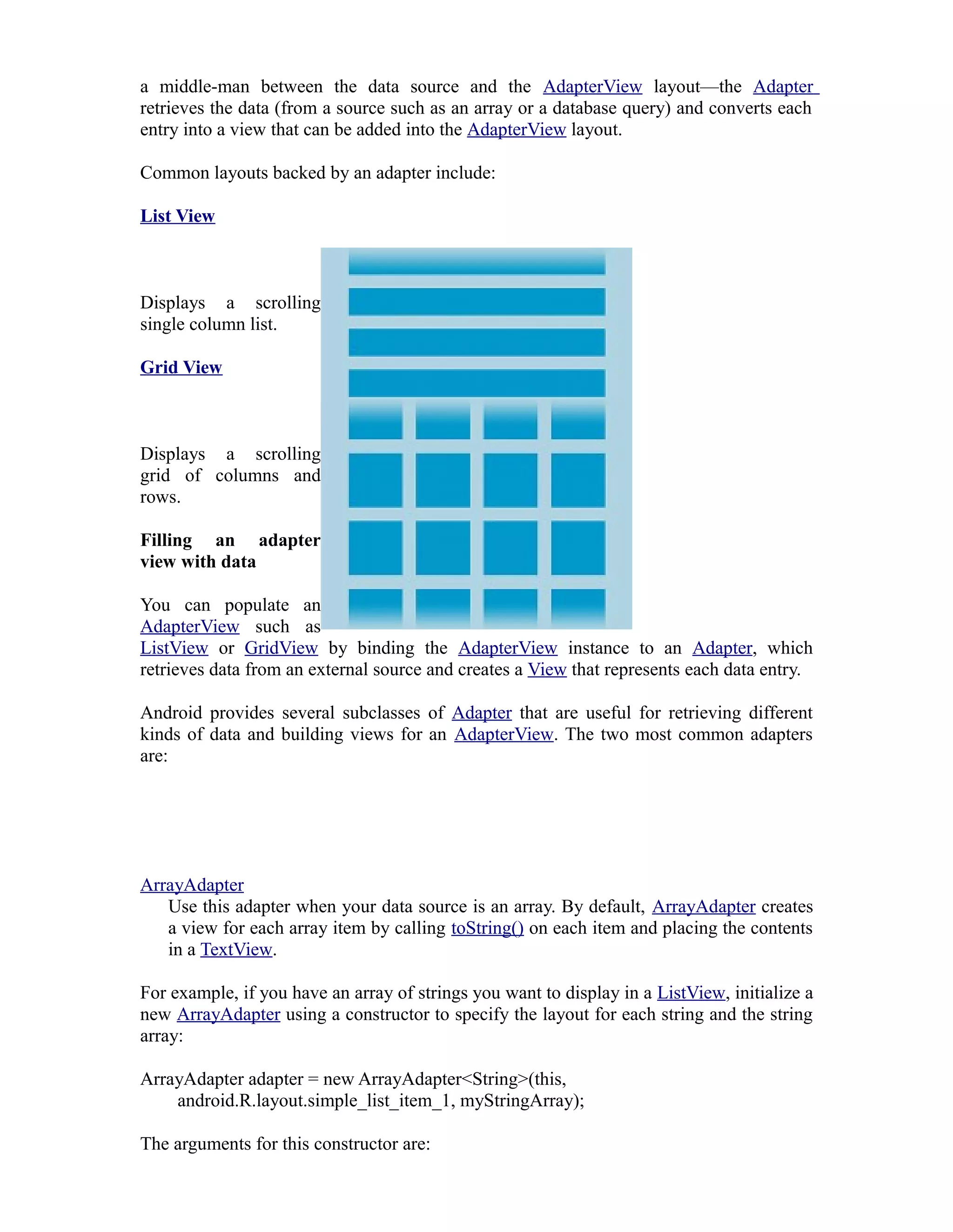 a middle-man between the data source and the AdapterView layout—the Adapter
retrieves the data (from a source such as an array or a database query) and converts each
entry into a view that can be added into the AdapterView layout.
Common layouts backed by an adapter include:
List View
Displays a scrolling
single column list.
Grid View
Displays a scrolling
grid of columns and
rows.
Filling an adapter
view with data
You can populate an
AdapterView such as
ListView or GridView by binding the AdapterView instance to an Adapter, which
retrieves data from an external source and creates a View that represents each data entry.
Android provides several subclasses of Adapter that are useful for retrieving different
kinds of data and building views for an AdapterView. The two most common adapters
are:
ArrayAdapter
Use this adapter when your data source is an array. By default, ArrayAdapter creates
a view for each array item by calling toString() on each item and placing the contents
in a TextView.
For example, if you have an array of strings you want to display in a ListView, initialize a
new ArrayAdapter using a constructor to specify the layout for each string and the string
array:
ArrayAdapter adapter = new ArrayAdapter<String>(this,
android.R.layout.simple_list_item_1, myStringArray);
The arguments for this constructor are:
 