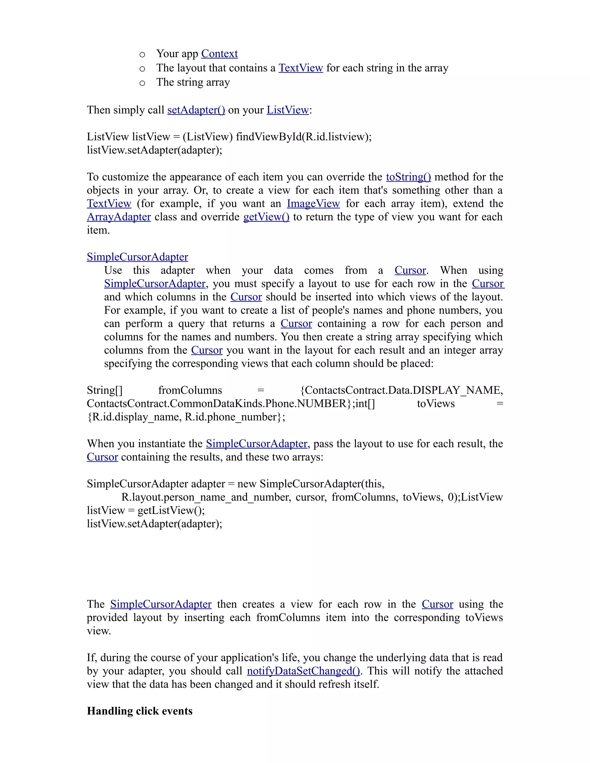 o Your app Context
o The layout that contains a TextView for each string in the array
o The string array
Then simply call setAdapter() on your ListView:
ListView listView = (ListView) findViewById(R.id.listview);
listView.setAdapter(adapter);
To customize the appearance of each item you can override the toString() method for the
objects in your array. Or, to create a view for each item that's something other than a
TextView (for example, if you want an ImageView for each array item), extend the
ArrayAdapter class and override getView() to return the type of view you want for each
item.
SimpleCursorAdapter
Use this adapter when your data comes from a Cursor. When using
SimpleCursorAdapter, you must specify a layout to use for each row in the Cursor
and which columns in the Cursor should be inserted into which views of the layout.
For example, if you want to create a list of people's names and phone numbers, you
can perform a query that returns a Cursor containing a row for each person and
columns for the names and numbers. You then create a string array specifying which
columns from the Cursor you want in the layout for each result and an integer array
specifying the corresponding views that each column should be placed:
String[] fromColumns = {ContactsContract.Data.DISPLAY_NAME,
ContactsContract.CommonDataKinds.Phone.NUMBER};int[] toViews =
{R.id.display_name, R.id.phone_number};
When you instantiate the SimpleCursorAdapter, pass the layout to use for each result, the
Cursor containing the results, and these two arrays:
SimpleCursorAdapter adapter = new SimpleCursorAdapter(this,
R.layout.person_name_and_number, cursor, fromColumns, toViews, 0);ListView
listView = getListView();
listView.setAdapter(adapter);
The SimpleCursorAdapter then creates a view for each row in the Cursor using the
provided layout by inserting each fromColumns item into the corresponding toViews
view.
If, during the course of your application's life, you change the underlying data that is read
by your adapter, you should call notifyDataSetChanged(). This will notify the attached
view that the data has been changed and it should refresh itself.
Handling click events
 