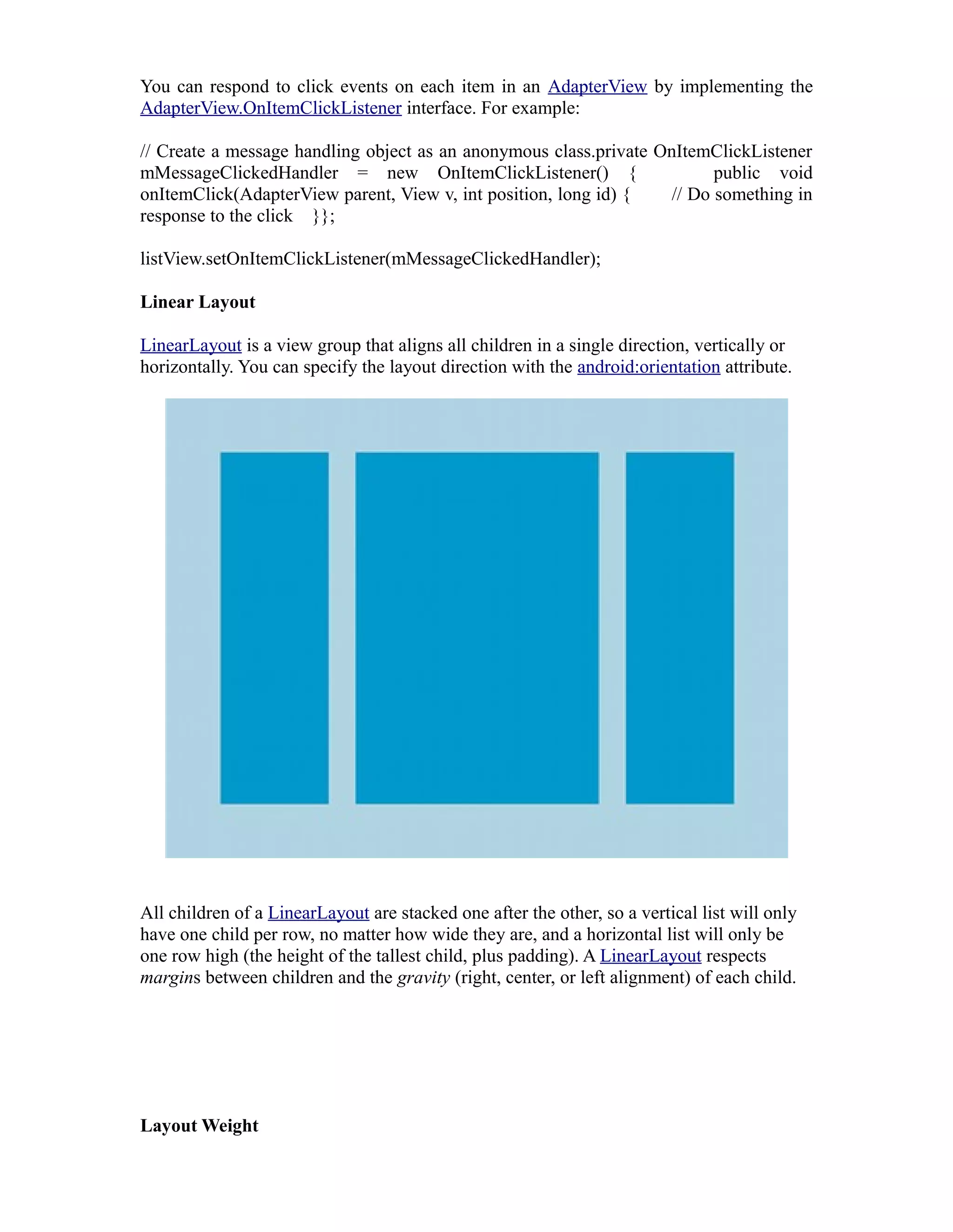 You can respond to click events on each item in an AdapterView by implementing the
AdapterView.OnItemClickListener interface. For example:
// Create a message handling object as an anonymous class.private OnItemClickListener
mMessageClickedHandler = new OnItemClickListener() { public void
onItemClick(AdapterView parent, View v, int position, long id) { // Do something in
response to the click }};
listView.setOnItemClickListener(mMessageClickedHandler);
Linear Layout
LinearLayout is a view group that aligns all children in a single direction, vertically or
horizontally. You can specify the layout direction with the android:orientation attribute.
All children of a LinearLayout are stacked one after the other, so a vertical list will only
have one child per row, no matter how wide they are, and a horizontal list will only be
one row high (the height of the tallest child, plus padding). A LinearLayout respects
margins between children and the gravity (right, center, or left alignment) of each child.
Layout Weight
 