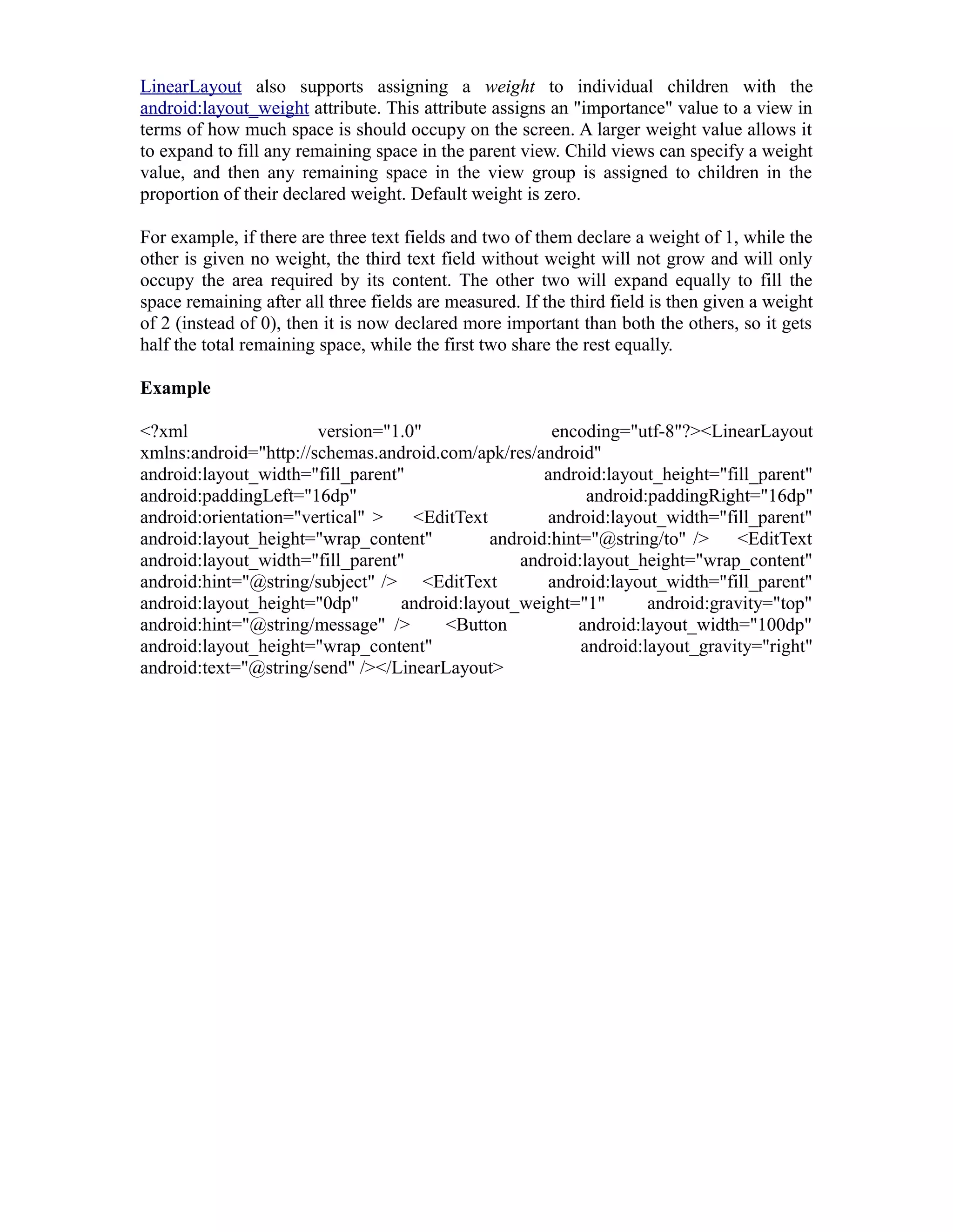 LinearLayout also supports assigning a weight to individual children with the
android:layout_weight attribute. This attribute assigns an "importance" value to a view in
terms of how much space is should occupy on the screen. A larger weight value allows it
to expand to fill any remaining space in the parent view. Child views can specify a weight
value, and then any remaining space in the view group is assigned to children in the
proportion of their declared weight. Default weight is zero.
For example, if there are three text fields and two of them declare a weight of 1, while the
other is given no weight, the third text field without weight will not grow and will only
occupy the area required by its content. The other two will expand equally to fill the
space remaining after all three fields are measured. If the third field is then given a weight
of 2 (instead of 0), then it is now declared more important than both the others, so it gets
half the total remaining space, while the first two share the rest equally.
Example
<?xml version="1.0" encoding="utf-8"?><LinearLayout
xmlns:android="http://schemas.android.com/apk/res/android"
android:layout_width="fill_parent" android:layout_height="fill_parent"
android:paddingLeft="16dp" android:paddingRight="16dp"
android:orientation="vertical" > <EditText android:layout_width="fill_parent"
android:layout_height="wrap_content" android:hint="@string/to" /> <EditText
android:layout_width="fill_parent" android:layout_height="wrap_content"
android:hint="@string/subject" /> <EditText android:layout_width="fill_parent"
android:layout_height="0dp" android:layout_weight="1" android:gravity="top"
android:hint="@string/message" /> <Button android:layout_width="100dp"
android:layout_height="wrap_content" android:layout_gravity="right"
android:text="@string/send" /></LinearLayout>
 