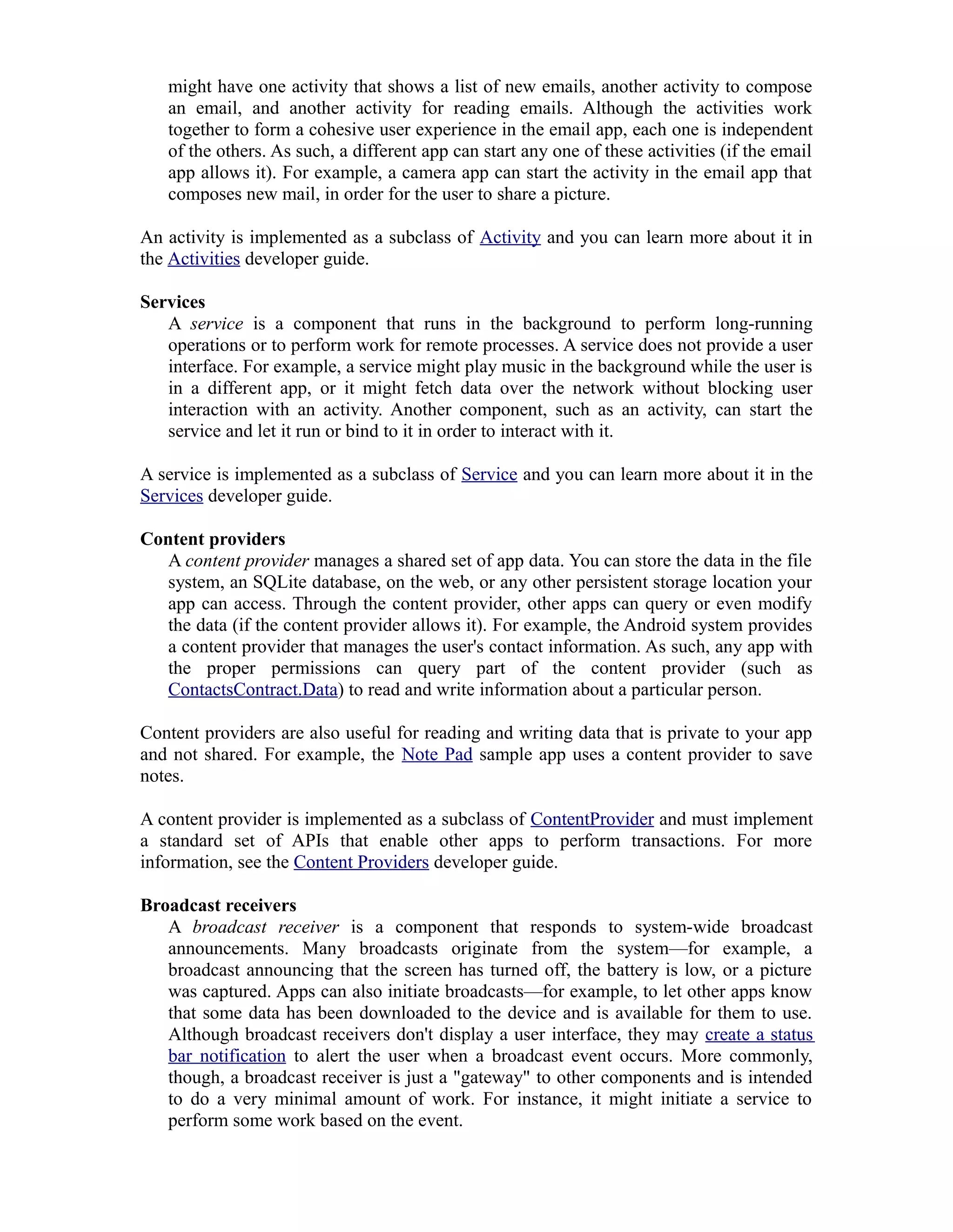 might have one activity that shows a list of new emails, another activity to compose
an email, and another activity for reading emails. Although the activities work
together to form a cohesive user experience in the email app, each one is independent
of the others. As such, a different app can start any one of these activities (if the email
app allows it). For example, a camera app can start the activity in the email app that
composes new mail, in order for the user to share a picture.
An activity is implemented as a subclass of Activity and you can learn more about it in
the Activities developer guide.
Services
A service is a component that runs in the background to perform long-running
operations or to perform work for remote processes. A service does not provide a user
interface. For example, a service might play music in the background while the user is
in a different app, or it might fetch data over the network without blocking user
interaction with an activity. Another component, such as an activity, can start the
service and let it run or bind to it in order to interact with it.
A service is implemented as a subclass of Service and you can learn more about it in the
Services developer guide.
Content providers
A content provider manages a shared set of app data. You can store the data in the file
system, an SQLite database, on the web, or any other persistent storage location your
app can access. Through the content provider, other apps can query or even modify
the data (if the content provider allows it). For example, the Android system provides
a content provider that manages the user's contact information. As such, any app with
the proper permissions can query part of the content provider (such as
ContactsContract.Data) to read and write information about a particular person.
Content providers are also useful for reading and writing data that is private to your app
and not shared. For example, the Note Pad sample app uses a content provider to save
notes.
A content provider is implemented as a subclass of ContentProvider and must implement
a standard set of APIs that enable other apps to perform transactions. For more
information, see the Content Providers developer guide.
Broadcast receivers
A broadcast receiver is a component that responds to system-wide broadcast
announcements. Many broadcasts originate from the system—for example, a
broadcast announcing that the screen has turned off, the battery is low, or a picture
was captured. Apps can also initiate broadcasts—for example, to let other apps know
that some data has been downloaded to the device and is available for them to use.
Although broadcast receivers don't display a user interface, they may create a status
bar notification to alert the user when a broadcast event occurs. More commonly,
though, a broadcast receiver is just a "gateway" to other components and is intended
to do a very minimal amount of work. For instance, it might initiate a service to
perform some work based on the event.
 