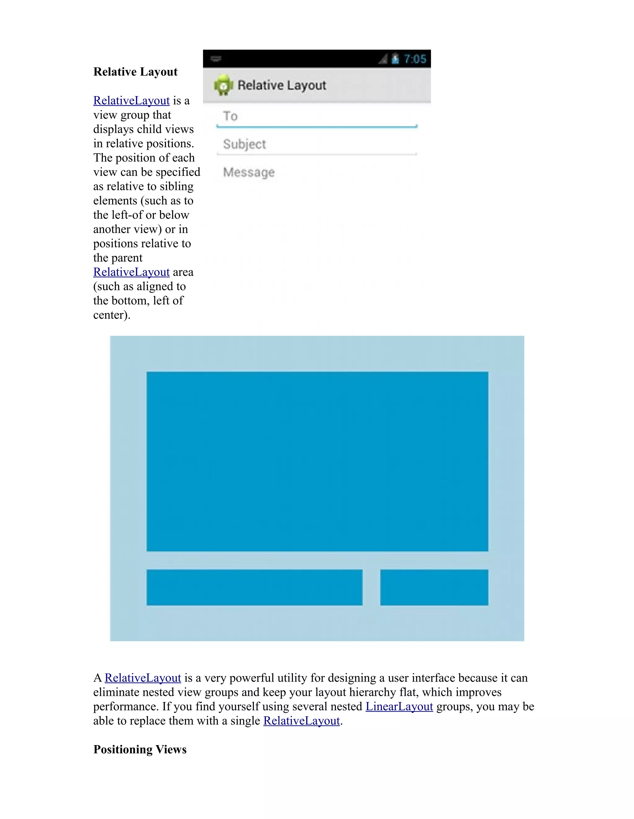 Relative Layout
RelativeLayout is a
view group that
displays child views
in relative positions.
The position of each
view can be specified
as relative to sibling
elements (such as to
the left-of or below
another view) or in
positions relative to
the parent
RelativeLayout area
(such as aligned to
the bottom, left of
center).
A RelativeLayout is a very powerful utility for designing a user interface because it can
eliminate nested view groups and keep your layout hierarchy flat, which improves
performance. If you find yourself using several nested LinearLayout groups, you may be
able to replace them with a single RelativeLayout.
Positioning Views
 